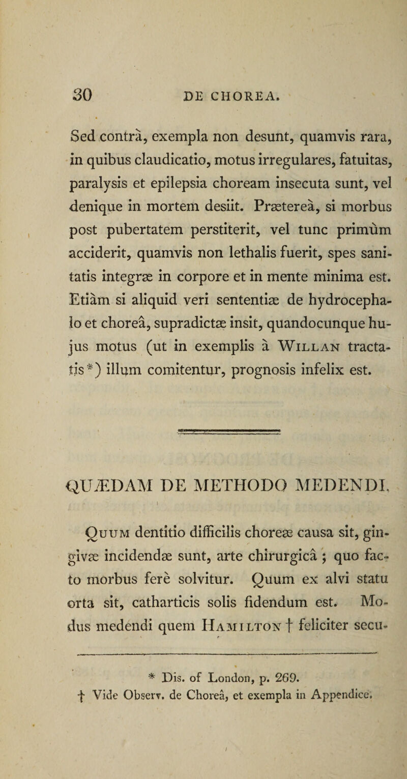 Sed contra, exempla non desunt, quamvis rara, in quibus claudicatio, motus irregulares, fatuitas, paralysis et epilepsia choream insecuta sunt, vel denique in mortem desiit. Pr^terea, si morbus post pubertatem perstiterit, vel tunc primum acciderit, quamvis non lethalis fuerit, spes sani¬ tatis integrae in corpore et in mente minima est. Etiam si aliquid veri sententiae de hydrocepha- io et chorea, supradictae insit, quandocunque hu¬ jus motus (ut in exemplis a Willan tracta¬ tis* *) illum comitentur, prognosis infelix est. QUiEDAM DE METflODO MEDENDE 1 Quum dentitio difficilis choreas causa sit, gin¬ givae incidendae sunt, arte chirurgica ; quo fac¬ to morbus fere solvitur. Quum ex alvi statu orta sit, catharticis solis fidendum est. Mo¬ dus medendi quem HamiltonI feliciter secu- % * Dis. of London, p. 269. f Vide Observ. de Chorea, et exempla in Appendice. /
