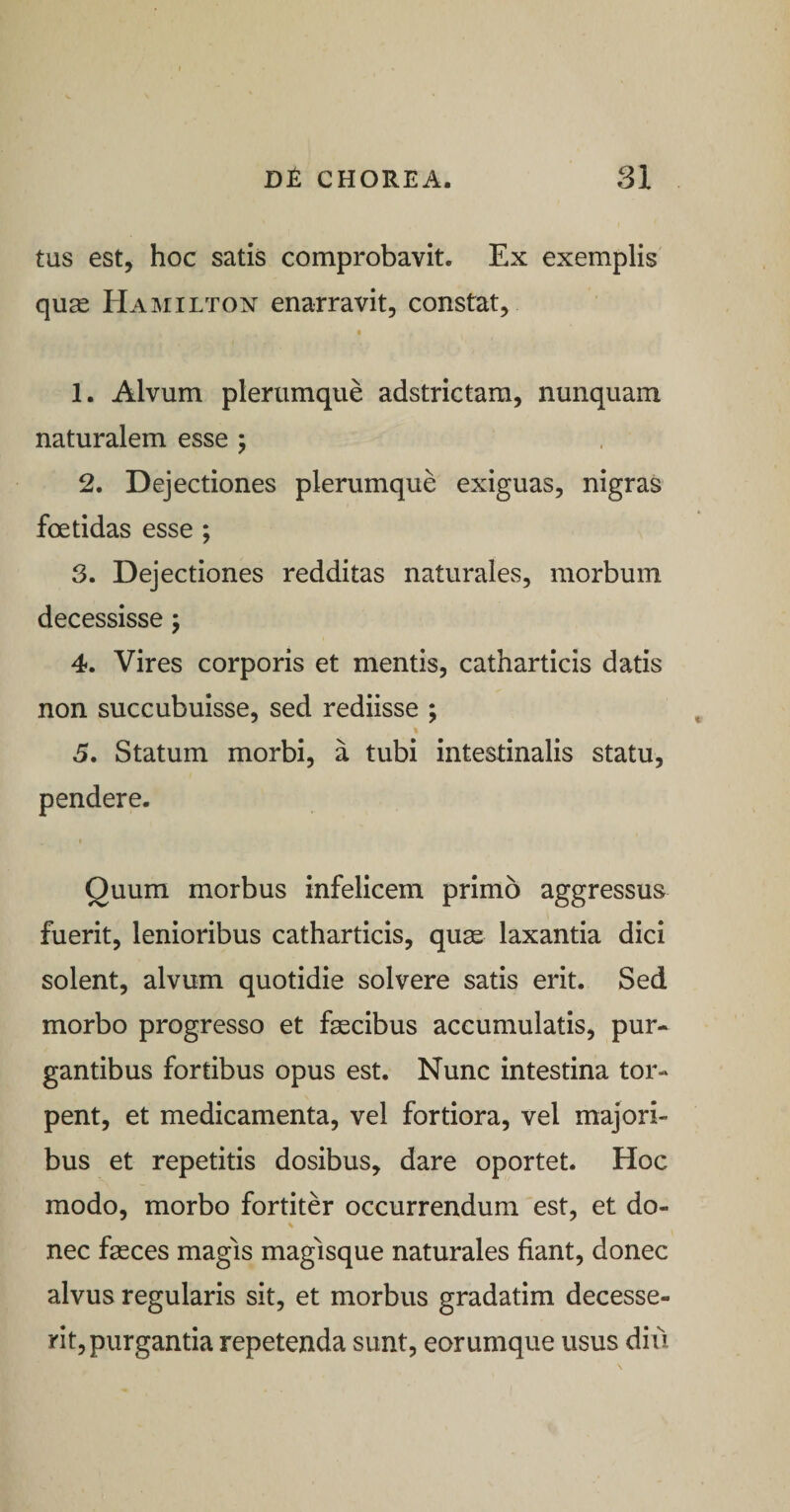 tus est, hoc satis comprobavit. Ex exemplis quas Hamilton enarravit, constat, 1. Alvum plerumque adstrictam, nunquam naturalem esse ; 2. Dejectiones plerumque exiguas, nigras foetidas esse ; 3. Dejectiones redditas naturales, morbum decessisse j 4. Vires corporis et mentis, catharticis datis non succubuisse, sed rediisse ; 5. Statum morbi, a tubi intestinalis statu, pendere. Quum morbus infelicem primo aggressus fuerit, lenioribus catharticis, qu^ laxantia dici solent, alvum quotidie solvere satis erit. Sed morbo progresso et fascibus accumulatis, pur¬ gantibus fortibus opus est. Nunc intestina tor¬ pent, et medicamenta, vel fortiora, vel majori¬ bus et repetitis dosibus, dare oportet. Hoc modo, morbo fortiter occurrendum est, et do- % nec fasces magis magisque naturales fiant, donec alvus regularis sit, et morbus gradatim decesse¬ rit, purgantia repetenda sunt, eorumque usus diu