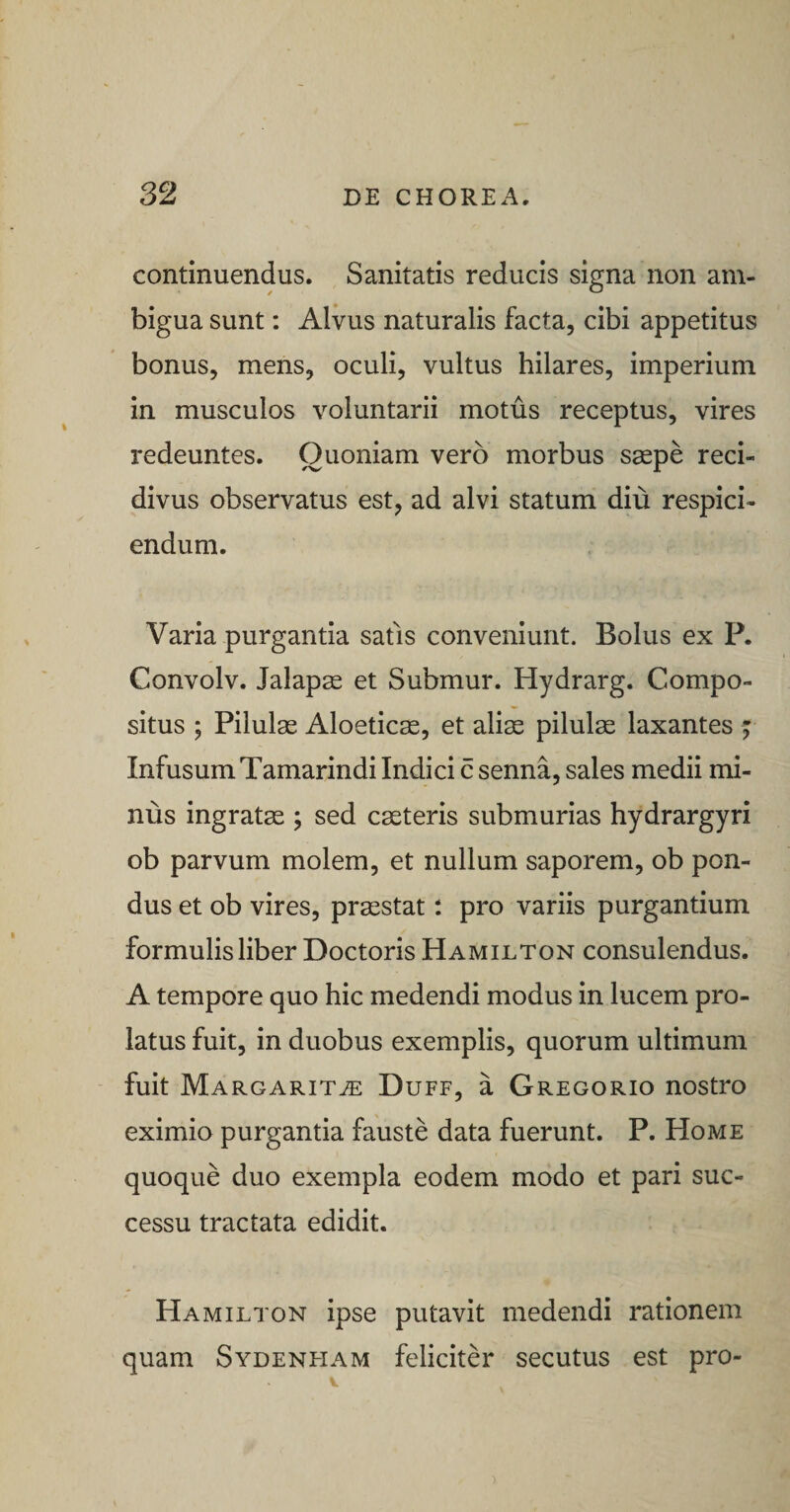 continuendus. Sanitatis reducis signa non am¬ bigua sunt: Alvus naturalis facta, cibi appetitus bonus, mens, oculi, vultus hilares, imperium in musculos voluntarii motus receptus, vires redeuntes. Quoniam vero morbus saepe reci¬ divus observatus est, ad alvi statum diu respici¬ endum. Varia purgantia satis conveniunt. Bolus ex P. Convolv. Jalapae et Submur. Hydrarg. Compo¬ situs ; Pilulae Aloeticae, et aliae pilulae laxantes f Infusum Tamarindi Indici c senna, sales medii mi¬ nus ingratae ; sed caeteris submurias hydrargyri ob parvum molem, et nullum saporem, ob pon¬ dus et ob vires, praestat; pro variis purgantium formulis liber Doctoris Hamilton consulendus. A tempore quo hic medendi modus in lucem pro¬ latus fuit, in duobus exemplis, quorum ultimum fuit Margarita Duff, a Gregorio nostro eximio purgantia fauste data fuerunt. P. Home quoque duo exempla eodem modo et pari suc¬ cessu tractata edidit. Hamilton ipse putavit medendi rationem quam Sydenfiam feliciter secutus est pro-