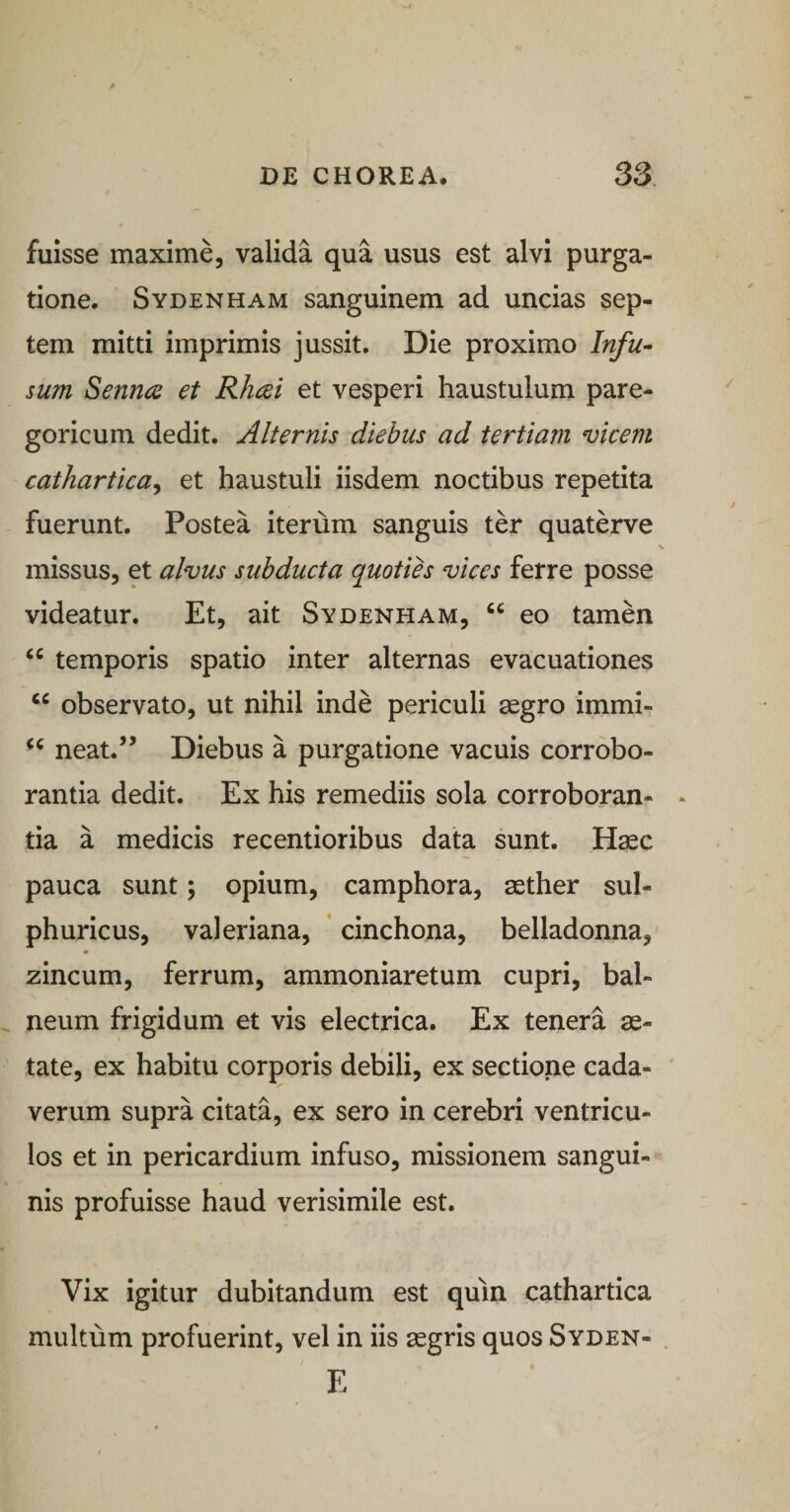 fuisse maxime, valida qua usus est alvi purga¬ tione. Sydenham sanguinem ad uncias sep¬ tem mitti imprimis jussit. Die proximo Infu- sum Senruz et Rheei et vesperi haustulum pare- goricum dedit. Alternis diebus ad tertiam vicem cathartica^ et haustuli iisdem noctibus repetita fuerunt. Postea iterum sanguis ter quaterve missus, et alvus subducta quoties vices ferre posse videatur. Et, ait Sydenham, “ eo tamen “ temporis spatio inter alternas evacuationes “ observato, ut nihil inde periculi aegro immi- neat.” Diebus a purgatione vacuis corrobo¬ rantia dedit. Ex his remediis sola corroboran¬ tia a medicis recentioribus data sunt. Haec pauca sunt; opium, camphora, aether sul- phuricus, valeriana, ’ cinchona, belladonna, zincum, ferrum, ammoniaretum cupri, bal¬ neum frigidum et vis electrica. Ex tenera ae¬ tate, ex habitu corporis detili, ex sectione cada¬ verum supra citata, ex sero in cerebri ventricu¬ los et in pericardium infuso, missionem sangui¬ nis profuisse haud verisimile est. Vix igitur dubitandum est quin cathartica multum profuerint, vel in iis aegris quos Syden- E