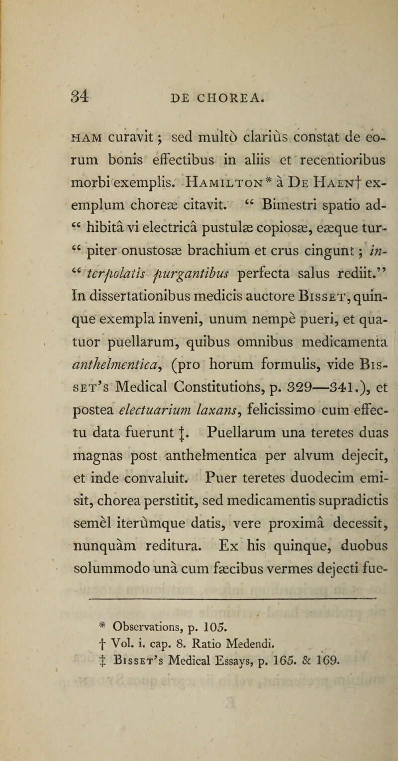 HAM curavit; sed multo clarius constat de eo¬ rum bonis effectibus in aliis et' recentioribus morbi exemplis. -Hamilton* a De HaenI ex¬ emplum choreas citavit. “ Bimestri spatio ad- hibita vi electrica pustulae copiosae, eaeque tur- “ piter onustosae brachium et crus cingunt; in- terjiolath jiurgantibus perfecta salus rediit.” In dissertationibus medicis auctore Bisset, quin¬ que exempla inveni, unum nempe pueri, et qua- tuor puellarum, quibus omnibus medicamenta anthelmenticay (pro horum formulis, vide Bis- set’s Medical Constitutiohs, p. 329—341.), et postea electuarium laxansy felicissimo cum effec¬ tu data fuerunt |. Puellarum una teretes duas magnas post anthelmentica per alvum dejecit, et inde convaluit. Puer teretes duodecim emi¬ sit, chorea perstitit, sed medicamentis supradictis semel iterumque datis, vere proxima decessit, nunquam reditura. Ex his quinque, duobus solummodo una cum fsecibus vermes dejecti fue- * Observations, p. 105. f Vol. i. cap. 8. Ratio Medendi, f Bisset^s Medical Essays, p. 165. &amp; 169.
