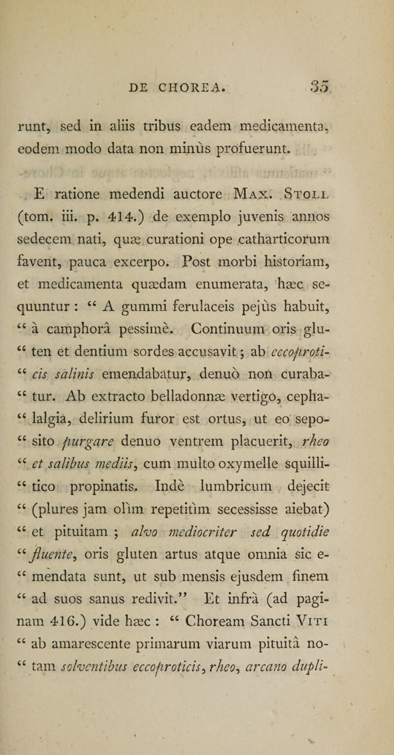 I DE CHOREA. 35 runt, sed in aliis tribus eadem medicamenta, eodem modo data non minus profuerunt. E ratione medendi auctore Max. Stoll (tom. iii. p. 414.) de exemplo juvenis annos sedecem nati, quse curationi ope catharticorum favent, pauca excerpo. Post morbi historiam, et medicamenta qusedam enumerata, haec se¬ quuntur : A gummi ferulaceis pejus habuit, a camphora pessime. Continuum oris glu- ten et dentium sordes accusavit; ab eccojiroti- cis salbiis emendabatur, denuo non curaba- tur. Ab extracto belladonn^ vertigo, cepha- “ lalgia, delirium furor est ortus, ut eo sepo- sito fiurgare denuo ventrem placuerit, rheo et salibus mediis^ cum multo oxymeile squilli- tico propinatis, Inde lumbricum dejecit “ (plures jam ollm repetifim secessisse aiebat) ‘‘ et pituitam ; alvo mediocriter sed quotidie fluente^ oris gluten artus atque omnia sic e- mendata sunt, ut sub mensis ejusdem finem ad suos sanus redivit.’’ Et infra (ad pagi¬ nam 416.) vide hgec : “ Choream Sancti Viti ab amarescente primarum viarum pituita no- “ tam solventibus eccofiroticis^ rheo^ arcano duplb