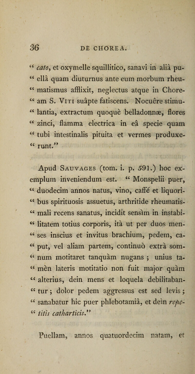 cafo^ et oxymelle squillitico, sanavi in alia pu- “ ella quam diuturnus ante eum morbum rheu- matismus afflixit, neglectus atque in Chore- “ am S. Viti suapte fatiscens. Nocuere stimu- lantia, extractum quoque belladonnae, flores zinci, flamma electrica in ea specie quam tubi intestinalis pituita et vermes produxe- runt.^’ Apud SauVAGES (tom. i. p. 591.) hoc ex¬ emplum inveniendum est. “ Monspelii puer, duodecim annos natus, vino, caffe et liquori- “ bus spirituosis assuetus, arthritide rheumatis- “ mali recens sanatus, incidit sensim in instabi- litatem totius corporis, ita ut per duos men- ses inscius et invitus brachium, pedem, ca- put, vel aliam partem, continuo extra som- num motitaret tanquam nugans ; unius ta- men lateris motitatio non fuit major quam alterius, dein mens et loquela debilitaban- tur; dolor pedem aggressus est sed levis; sanabatur hic puer phlebotamia, et dein refie- titis catharticis,^^ Puellam, annos quatuordecim natam, et