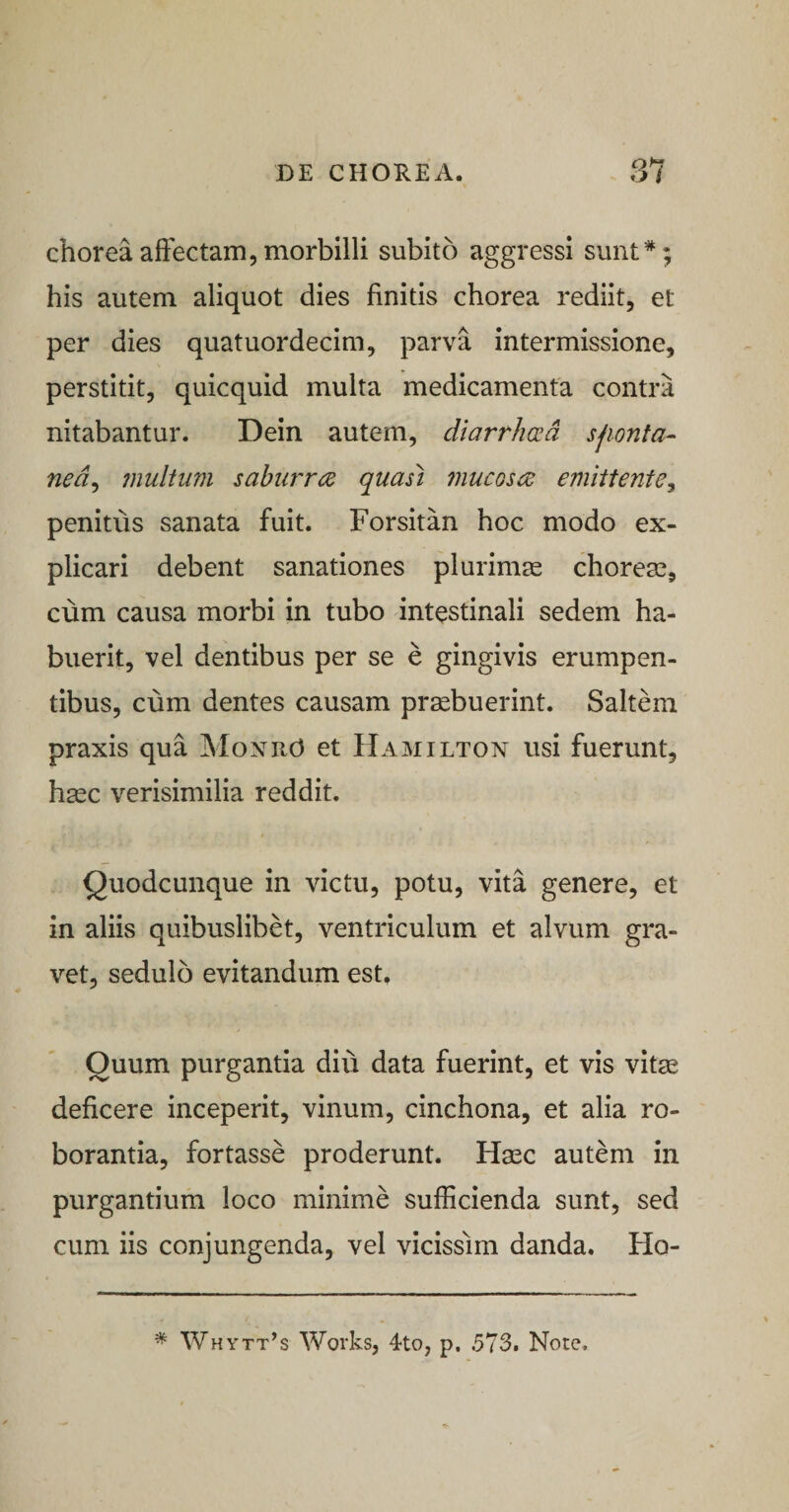chorea affectam, morbilli subito aggressi sunt*; his autem aliquot dies finitis chorea rediit, et per dies quatuordecim, parva intermissione, perstitit, quicquid multa medicamenta contra nitabantur. Dein autem, diarrha^d sfionfa- ned^ jnultum saburrcE quasi 7nucGSiZ emittente^ penitus sanata fuit. Forsitan hoc modo ex¬ plicari debent sanationes plurimas choreas, cum causa morbi in tubo intestinali sedem ha¬ buerit, vel dentibus per se e gingivis erumpen¬ tibus, cum dentes causam prasbuerint. Saltem praxis qua Moxud et Hamilton usi fuerunt, hasc verisimilia reddit. Quodcunque in victu, potu, vita genere, et in aliis quibuslibet, ventriculum et alvum gra¬ vet, sedulo evitandum est. Quum purgantia diu data fuerint, et vis vitae deficere inceperit, vinum, cinchona, et alia ro¬ borantia, fortasse proderunt. Hasc autem in purgantium loco minime sufficienda sunt, sed cum iis conjungenda, vel vicissim danda. Ho- * Whytt’s Works, 4to, p. 573. Note.