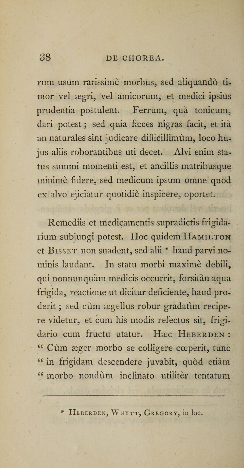 rum usum rarissime morbus, sed aliquando ti¬ mor vel segri, vel amicorum, et medici ipsius prudentia postulent. Ferrum, qua tonicum, dari potest; sed quia fasces nigras facit, et ita an naturales sint judicare difficillimum, loco hu¬ jus aliis roborantibus uti decet. Alvi enim sta¬ tus summi momenti est, et ancillis matribusque minime fidere, sed medicum ipsum omne quod ex alvo ejiciatur quotidie inspicere, oportet. Remediis et medicamentis supradictis frigida¬ rium subjungi potest. Hoc quidem Hamilton et Bisset non suadent, sed alii * haud parvi no¬ minis laudant. In statu morbi maxime debili, qui nonnunquam medicis occurrit, forsitan aqua frigida, reactione ut dicitur deficiente, haud pro¬ derit ; sed cum segellus robur gradatlm recipe¬ re videtur, et cum his modis refectus sit, frigi¬ dario cum fructu utatur. Hsec Heberden : Cum ssger morbo se colligere coeperit, tunc in frigidam descendere juvabit, quod etiam morbo nondum inclinato utiliter tentatum * H EBERDEN, WhYTT, GrEGORY, ili loC.
