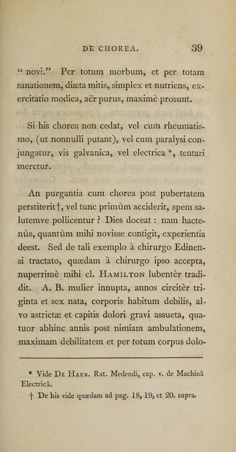 novi.” Per totum morbum, et per totam Sanationem, di^ta mitis, simplex et nutriens, ex¬ ercitatio modica, aer purus, maxime prosunt. Si his chorea non cedat, vel cum rheumatis¬ mo, (ut nonnulli putant), vel cum paralysi con- ( jungatur, vis galvanica, vel electrica *, tentari meretur. An purgantia cum chorea post pubertatem perstiterit!, vel tunc primum acciderit, spem sa- lutemve pollicentur ? Dies doceat: nam hacte¬ nus, quantum mihi novisse contigit, experientia deest. Sed de tali exemplo a chirurgo Edinen- si tractato, quaedam a chirurgo ipso accepta, nuperrime mihi cl. Hamilton lubenter tradi¬ dit. A. B. mulier innupta, annos circiter tri¬ ginta et sex nata, corporis habitum debilis, al¬ vo astrictae et capitis dolori gravi assueta, qua- tuor abhinc annis post nimiam ambulationem, maximam debilitatem et per totum corpus dolo- * Vide De Haen. Rat. Medendi, cap. v. de Machina Electrica. f De his vide quasdam ad pag. 18, 19, et 20. supra.