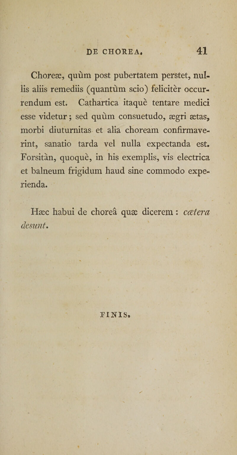 Chorese, quum post pubertatem perstet, nul¬ lis aliis remediis (quantum scio) feliciter occur¬ rendum est. Cathartica itaque tentare medici esse videtur; sed quum consuetudo, segri aetas, morbi diuturnitas et alia choream confirmave¬ rint, sanatio tarda vel nulla expectanda est. Forsitan, quoque, in his exemplis, vis electrica et balneum frigidum haud sine commodo expe¬ rienda. Haec habui de chorea quae dicerem: ccetera desi(7it. PINIS,