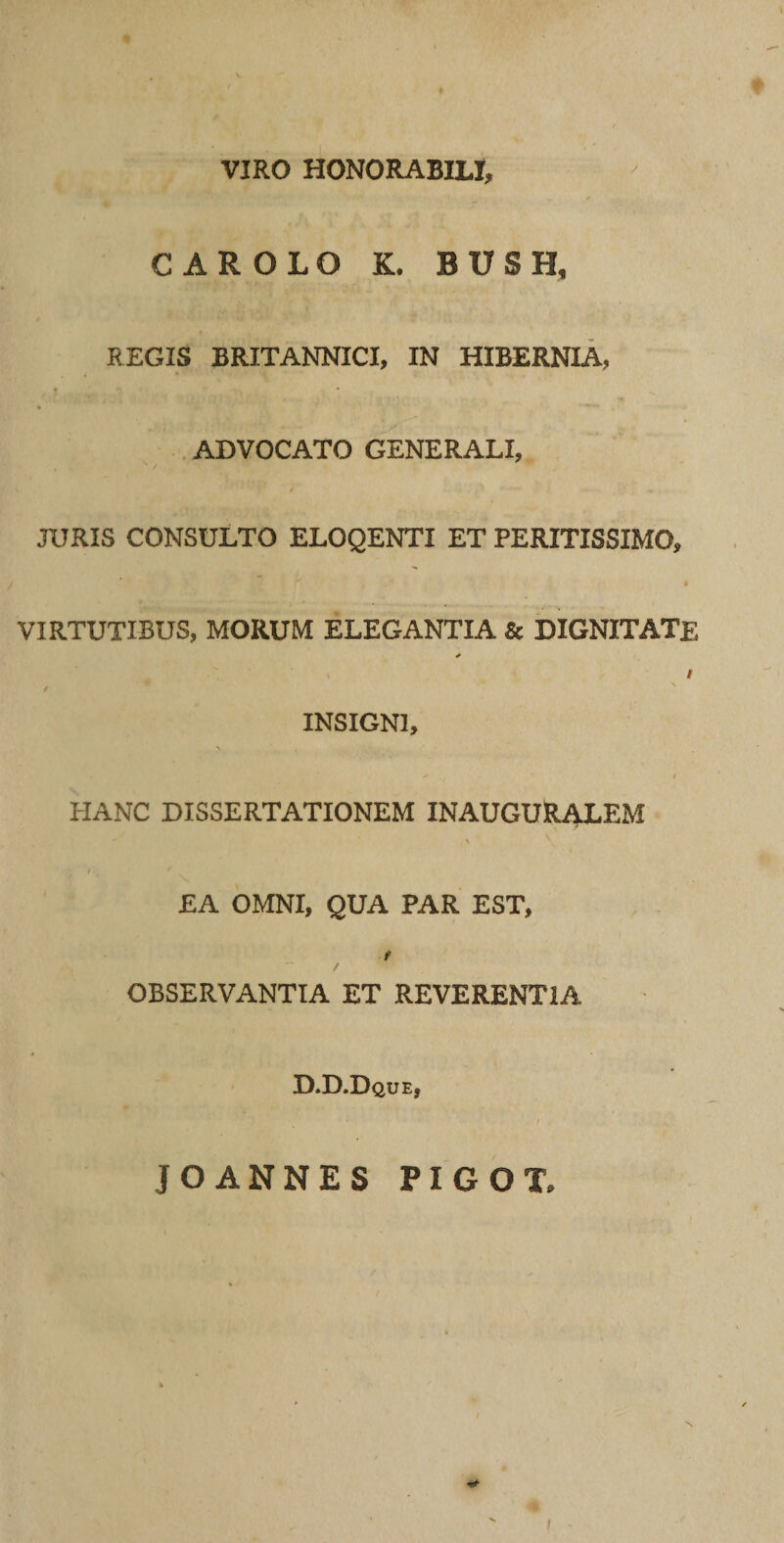 VIRO HONORABILI, CAR OLO K. BUSH, REGIS BRITANNICI, IN HIBERNIA, ADVOCATO GENERALI, JURIS CONSULTO ELOQENTI ET PERITISSIMO, VIRTUTIBUS, MORUM ELEGANTIA &amp; DIGNITATE * I / INSIGNI, V * ' V * «*■ ' / HANC DISSERTATIONEM INAUGURALEM \ \ EA OMNI, QUA PAR EST, t OBSERVANTIA ET REVERENTIA D.D.Dque, JOANNES PIGOT, I