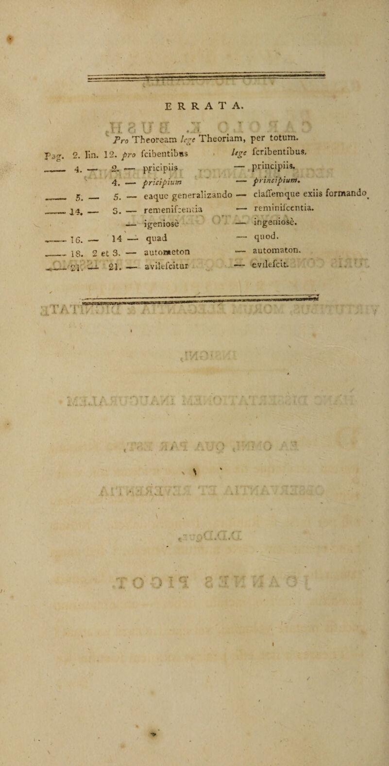 * errata. t f o t &lt;r r r ,,.r' &gt; r: : I i f L; . ■ Pro Theoream hre Theoriam, per totum. f&gt;jtr4 2. lin. 12. pro fcibentibas 4. Itge fcribentibus. pricipiis . — , principiis. 4. — pricipium — principium. 5&lt; _ 5. — eaque generalizando — claffemque exiis formando. ^ * i k » 1 w • 1 remenifceiuia .— reminiicentia. _ igeniose — ingeniose. 16.— 14 — quad — quod. 18. 2 et 3. — autometon — automaton. ■ 21. — 21. — avilefcitur — evilefcit. ' i ’ i i. ‘a : _ /i. , r t/ ..'' i r- t &gt; • „ , &gt; *A * I /