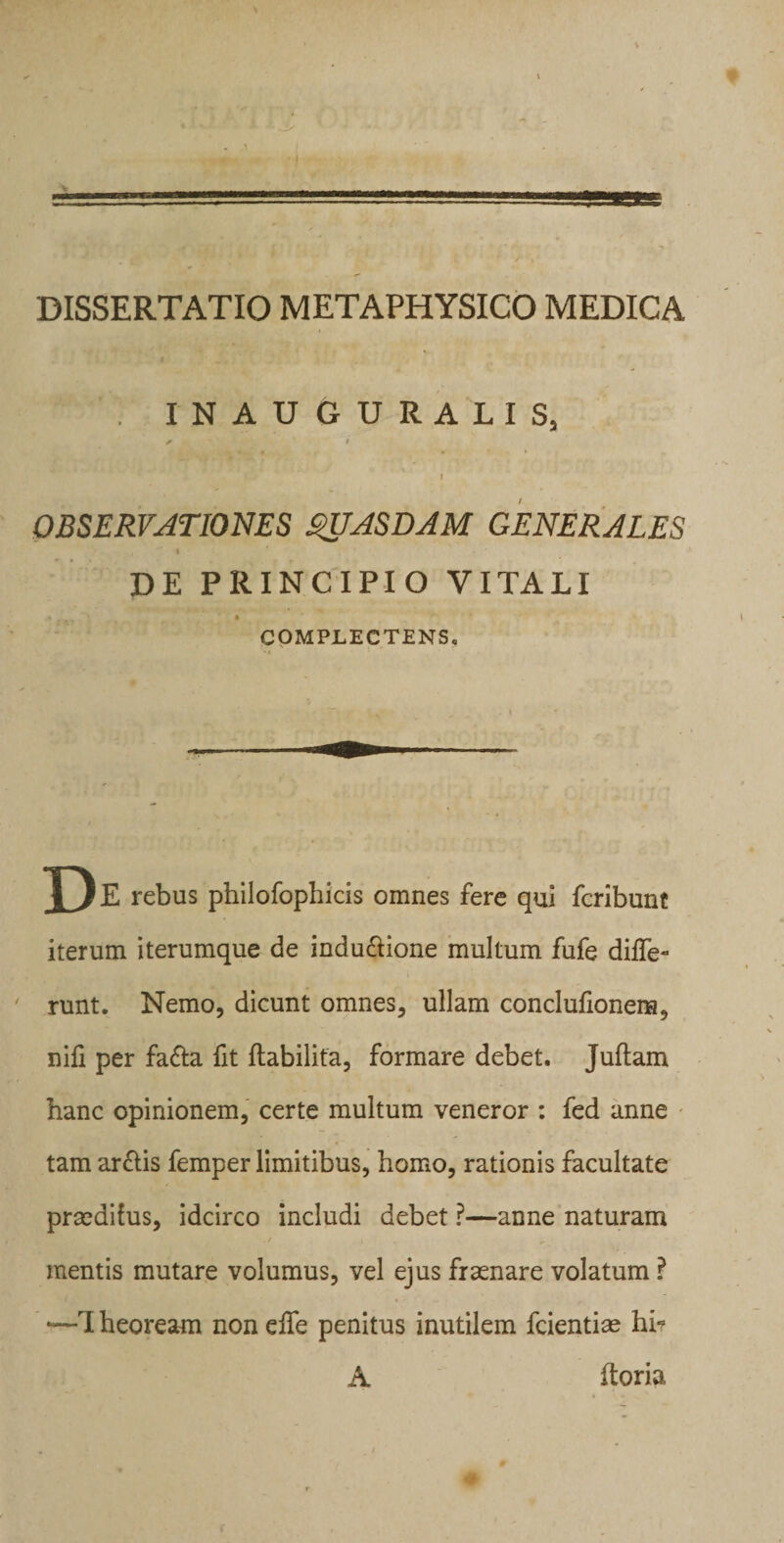 INAUGURALIS, / • OBSERVATIONES QUASDAM GENERALES DE PRINCIPIO VITALI COMPLECTENS. E rebus philofophicis omnes fere qui fcribunt iterum iterumque de indu&amp;ione multum fufe diffe¬ runt. Nemo, dicunt omnes, ullam conclufionena, nili per fa&amp;a fit ftabilita, formare debet. Juflam hanc opinionem, certe multum veneror : fed anne tam arclis femper limitibus, homo, rationis facultate prsedihis, idcirco includi debet ?—anne naturam mentis mutare volumus, vel ejus frsenare volatum ? ~—rI heoream non effe penitus inutilem fcientise hi- ftoria A