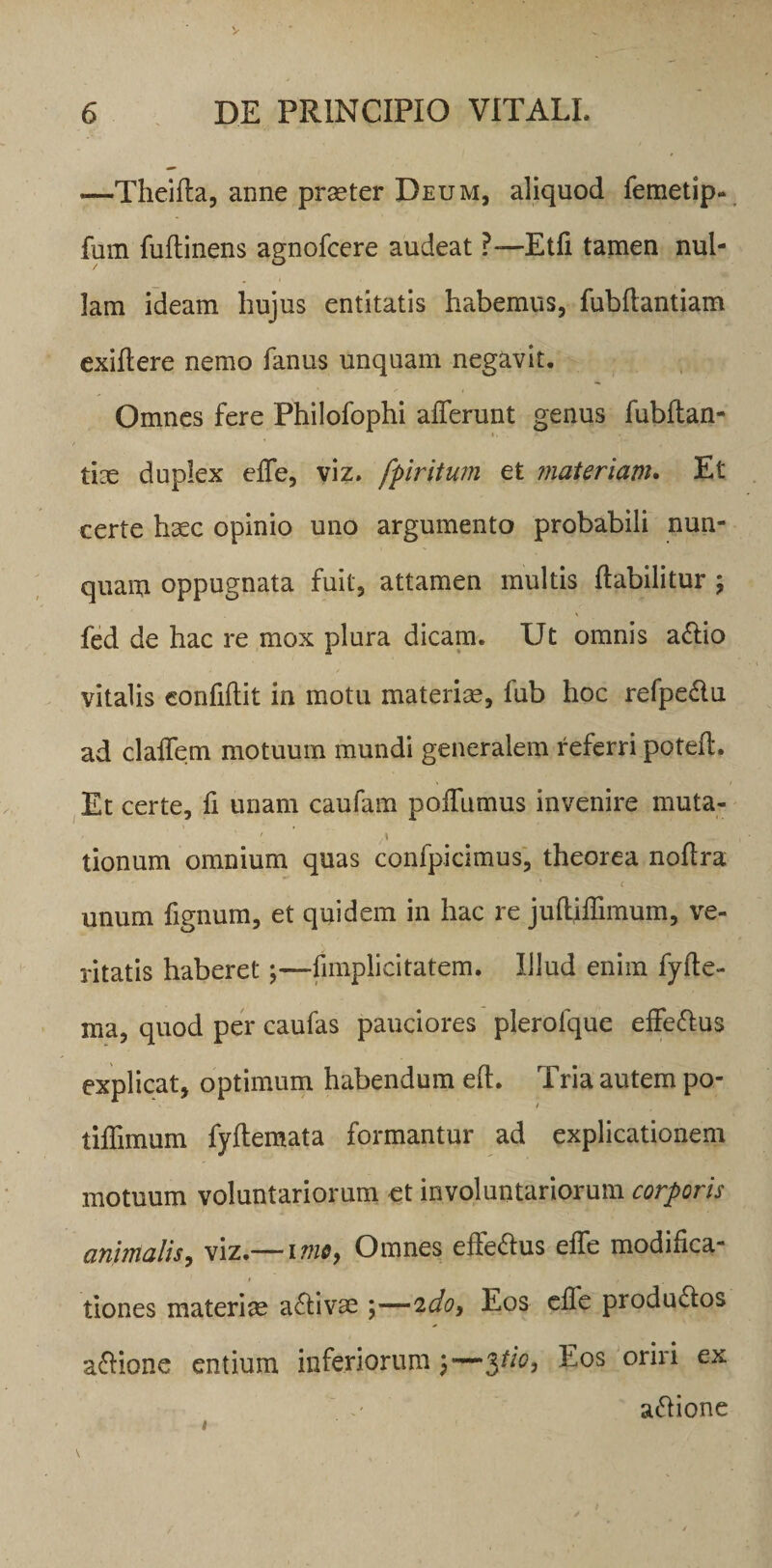 —Theida, anne praeter Deum, aliquod femetip- fum fudinens agnofcere audeat ?— Etfi tamen nul¬ lam ideam hujus entitatis habemus, fubftantiam exidere nemo fanus unquam negavit. Omnes fere Philofophi afferunt genus fubdan- tice duplex effe, viz. fpiritum et materiam. Et certe haec opinio uno argumento probabili nun¬ quam oppugnata fuit, attamen multis ftabilitur ; fed de hac re mox plura dicam. Ut omnis adlio vitalis confidit in motu materiae, lub hoc refpedlu ad cladem motuum mundi generalem referri poted. Et certe, fi unam caudam poffumus invenire muta- ' i tionum omnium quas confpicimus, theorea nodra c unum fignum, et quidem in hac re judidimum, ve¬ ritatis haberet;—fnnplicitatem. Illud enim fyde- ma, quod per caufas pauciores plerolque effe&amp;us explicat, optimum habendum ed. Tria autem po- i tidimum fydemata formantur ad explicationem motuum voluntariorum et involuntariorum corporis animalis, viz.— i me, Omnes effe&amp;us effe modifica¬ tiones materiae activae ;—ido9 Eos ede produdlos asione entium inferiorum y—pio, Eos oriri ex attione