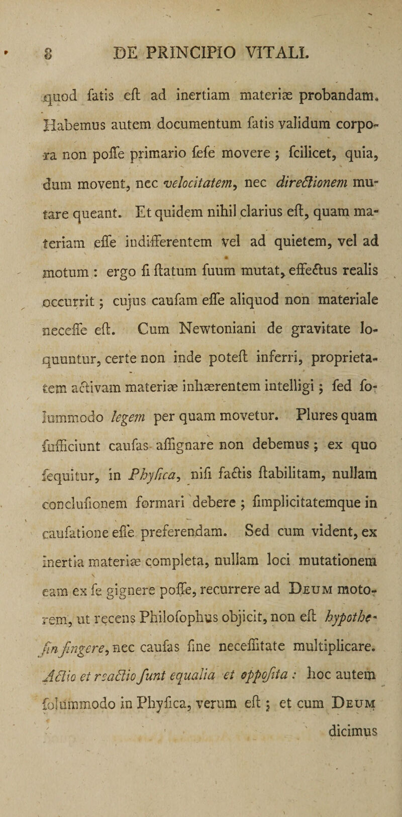 .quod fatis efh ad inertiam materiae probandam. Habemus autem documentum fatis validum corpo¬ ra non poffe primario fefe movere ; fcilicet, quia, dum movent, nec velocitatem, nec direftionem mu¬ tare queant. Et quidem nihil clarius eft, quam ma¬ teriam effe indifferentem vel ad quietem, vel ad A motum : ergo fi flatum fuum mutat, effe&us realis occurrit; cujus caufam effe aliquod non materiale neceife eft. Cum Newtoniani de gravitate lo¬ quuntur, certe non inde poteft inferri, proprieta¬ tem aclivam materise inhaerentem intelligi; fed fo- lummodo legem per quam movetur. Plures quam fufficiunt caufas affignare non debemus; ex quo fequitur, in Phy Rea, nifi fa&is ftabilitam, nullam conclufionem formari debere ; fimplicitatemque in caufatione effe preferendam. Sed cum vident, ex inertia materiae completa, nullam loci mutationem \ eam ex fe gignere poffe, recurrere ad Deum moto¬ rem, ut recens Philofophus objicit, non eft hypothe* fin fingere > nec caufas fine neceifitate multiplicare. A dio ei reactio funt equalia et oppofita : hoc autem folummodo in Phyfica, verum eft \ et cum Deum ■ ; dicimus