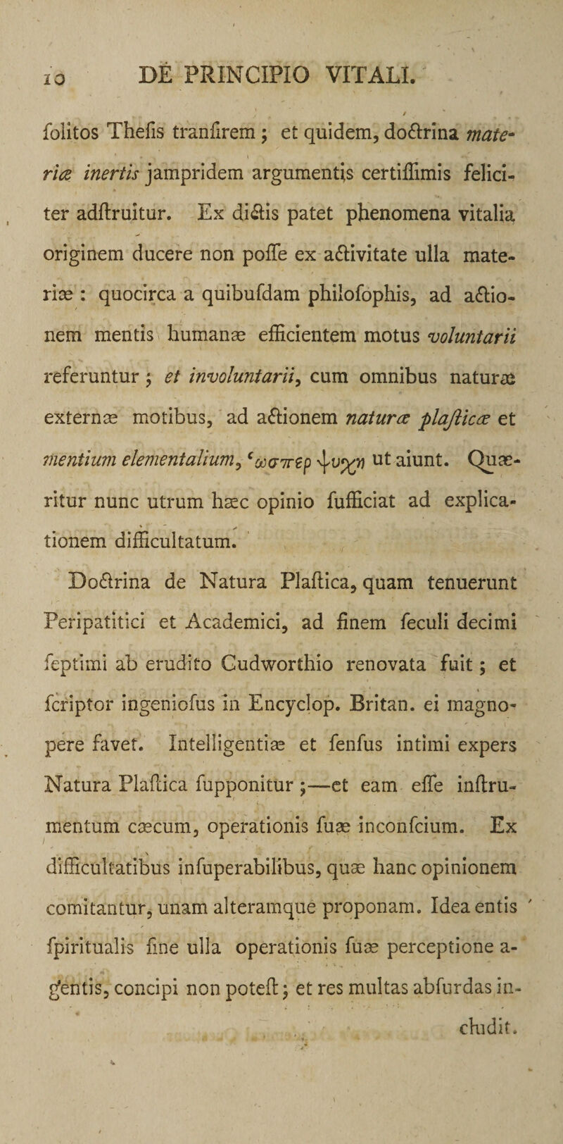 . / folitos Thefis tranfirem; et quidem, do&amp;rina mate¬ ria inertis jampridem argumentis certiffimis felici¬ ter adftruitur. Es dialis patet phenomena vitalia originem ducere non poffie ex a&amp;ivitate ulla mate¬ riae : quocirca a quibufdam philofophis, ad asio¬ nem mentis humanas efficientem motus voluntarii referuntur ; et involuntarii, cum omnibus natura externas motibus, ad a&amp;ionem natura plajlica et mentium elementalium, ‘oocnrep ut aiunt. Quae¬ ritur nunc utrum haec opinio fufficiat ad explica- tionem difficultatum. Do&amp;rina de Natura Plaftica, quam tenuerunt Peripatitici et Academici, ad jfinem feculi decimi feptimi ab erudito Gudworthio renovata fuit; et fcriptor ingeniofus in Encyclop. Britan. ei magno¬ pere favet. Intelligentias et fenfus intimi expers Natura PlaPdca fupponitur ;—et eam effis inftru- mentum cascum, operationis fuas inconfcium. Ex _ _ \ difficultatibus infuperabilibus, quae hanc opinionem comitantur, unam alteramque proponam. Idea entis ' fpiritualis fine ulla operationis fuas perceptione a- £entis, concipi non potefl; et res multas abfurdas in¬ cludit.