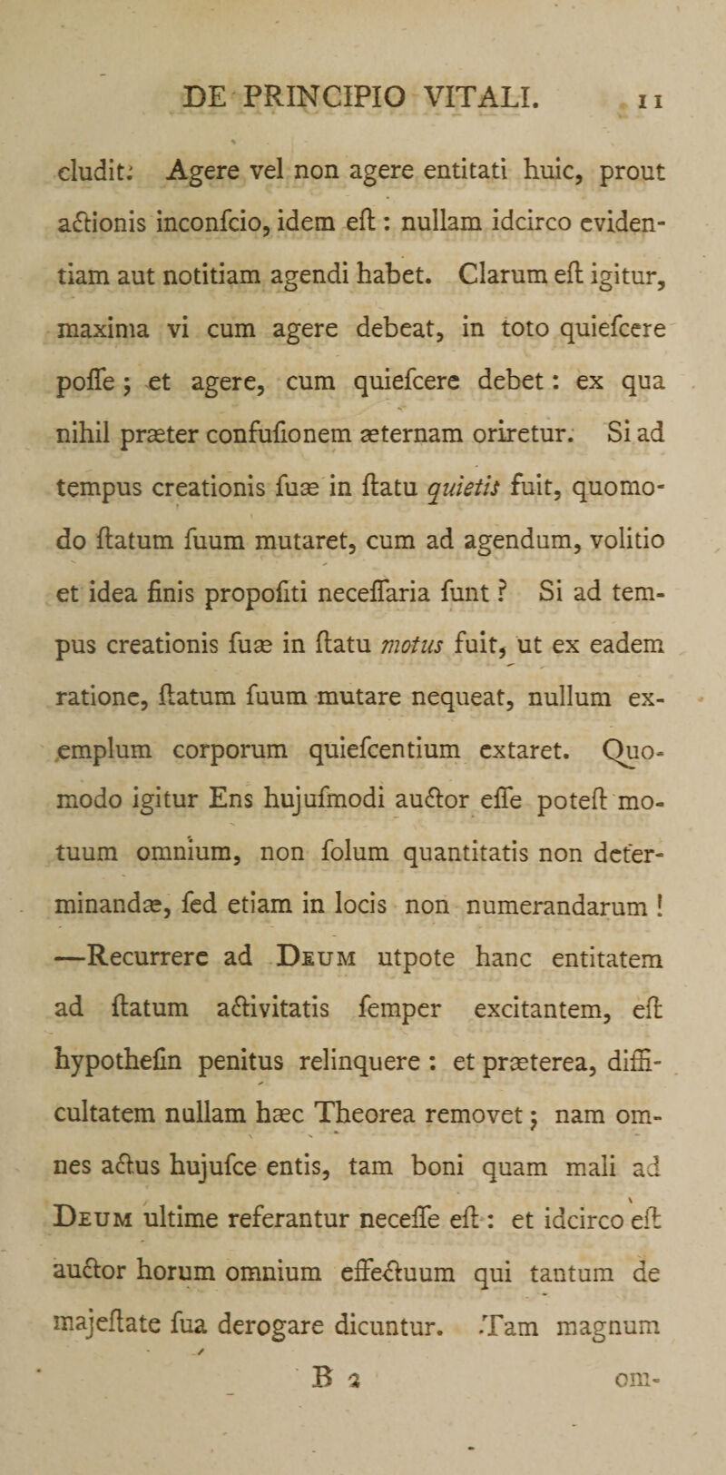 eludite Agere vel non agere entitati huic, prout aftionis inconfcio, idem eft : nullam idcirco eviden¬ tiam aut notitiam agendi habet. Clarum eft igitur, maxima vi cum agere debeat, in toto quiefeere pofte; et agere, cum quiefeere debet: ex qua nihil praeter confufionem aeternam oriretur. Si ad tempus creationis fu^ in ftatu quietis fuit, quomo¬ do ftatum fuum mutaret, cum ad agendum, volitio et idea finis propofiti neceflaria funt ? Si ad tem¬ pus creationis fuse in ftatu motus fuit, ut ex eadem ratione, ftatum fuum mutare nequeat, nullum ex¬ emplum corporum quiefeentium extaret. Quo¬ modo igitur Ens hujufmodi audtor effe poteft mo¬ tuum omnium, non folum quantitatis non deter¬ minandae, fed etiam in locis non numerandarum ! —Recurrere ad Deum utpote hanc entitatem ad ftatum a&amp;ivitatis femper excitantem, eft hypothefin penitus relinquere : et prseterea, diffi¬ cultatem nullam hasc Theorea removet ; nam om- \ •* nes aftus hujufce entis, tam boni quam mali ad / \ Deum ultime referantur necefte eft : et idcirco eft auctor horum omnium effectuum qui tantum de majeftate fua derogare dicuntur. Tam magnum * B a om-