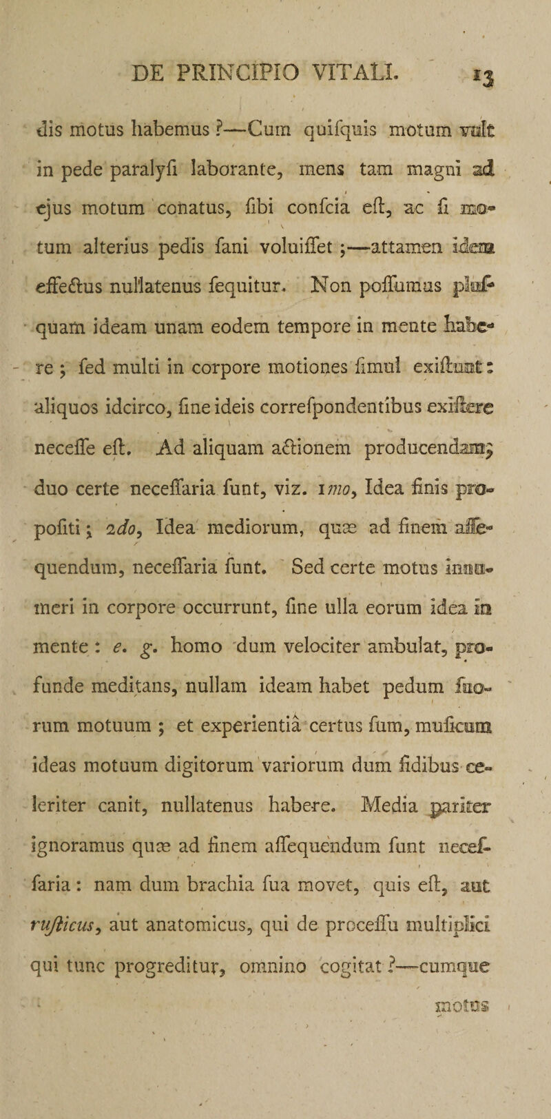 *3 dis motus habemus ?—Cum quifquis motum ralt t in pede paralyfi laborante, mens tam magni sd i * ejus motum conatus, fibi confcia efl, ac fx mo» j - 1 \ tum alterius pedis fani voluiffet ;—attamen idem effe&amp;us nullatenus fequitur. Non poffumus pia# quam ideam unam eodem tempore in mente habe¬ re ; fed multi in corpore motiones fimul exiftnat: aliquos idcirco, line ideis correfpondentibus exiiiere i neceffe efl. Ad aliquam a&amp;ionem producendam^ duo certe neceffaria funt, viz. imo9 Idea Unis pro» pofiti \ ido, Idea mediorum, quas ad finem ale- quendum, neceffaria funt. Sed certe motus Inuo* i meri in corpore occurrunt, fine ulla eorum idea In mente : e. g, homo dum velociter ambulat, pro¬ funde meditans, nullam ideam habet pedum fuo- \ rum motuum ; et experientia certus fum, mufiaim t * f ideas motuum digitorum variorum dum fidibus ce¬ leriter canit, nullatenus habere. Media pariter ignoramus qum ad finem alloquendum funt necef- *’ i 1 faria : nam dum brachia fua movet, quis efl, aut rujlicus, aut anatomicus, qui de proceffu multiplici qui tunc progreditur* omnino cogitat 1—cumque motus