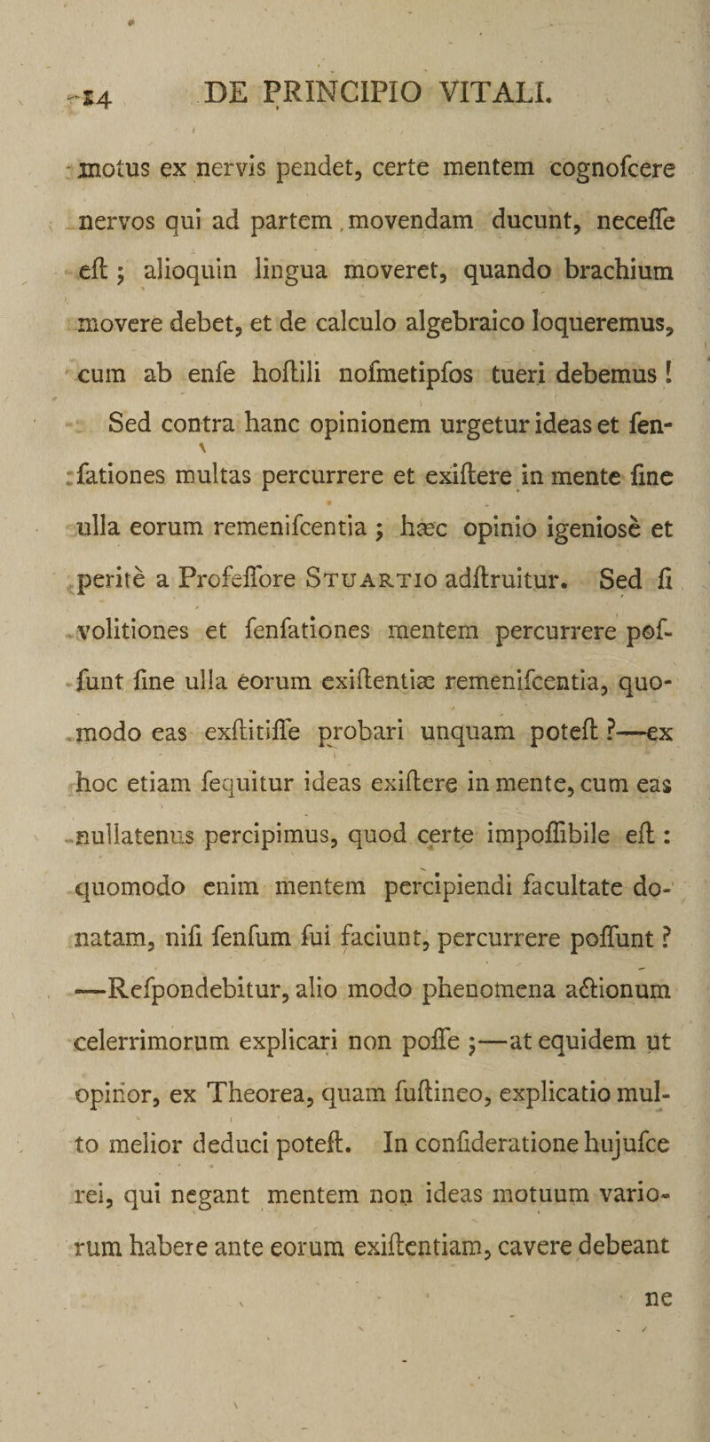 # -14 DE PRINCIPIO VITALI. ' I f *' motus ex nervis pendet, certe mentem cognofcere nervos qui ad partem , movendam ducunt, neceffe efl ; alioquin lingua moveret, quando brachium movere debet, et de calculo algebraico loqueremus, cum ab enfe hollili nofmetipfos tueri debemus ! Sed contra hanc opinionem urgetur ideas et fen- \ fationes multas percurrere et exiflere in mente fme ulla eorum remenifcentia ; hmc opinio igeniose et perite a Profeffore Stuartio adflruitur. Sed fi volitiones et fenfationes mentem percurrere pof- funt fine ulla eorum exiflentias remenifcentia, quo- &gt; modo eas exflitiffe probari unquam potefl ?■—ex hoc etiam fequitur ideas exiflere in mente, cum eas nullatenus percipimus, quod certe impoffibile efl: quomodo enim mentem percipiendi facultate do¬ natam, nifi fenfum fui faciunt, percurrere poffunt ? —Refpondebitur, alio modo phenomena a&amp;ionum celerrimorum explicari non poffe \—at equidem ut opinor, ex Theorea, quam fuflineo, explicatio mul¬ to melior deduci potefl. In confideratione hujufce ' rei, qui negant mentem non ideas motuum vario¬ rum habere ante eorum exiflentiam, cavere debeant ne