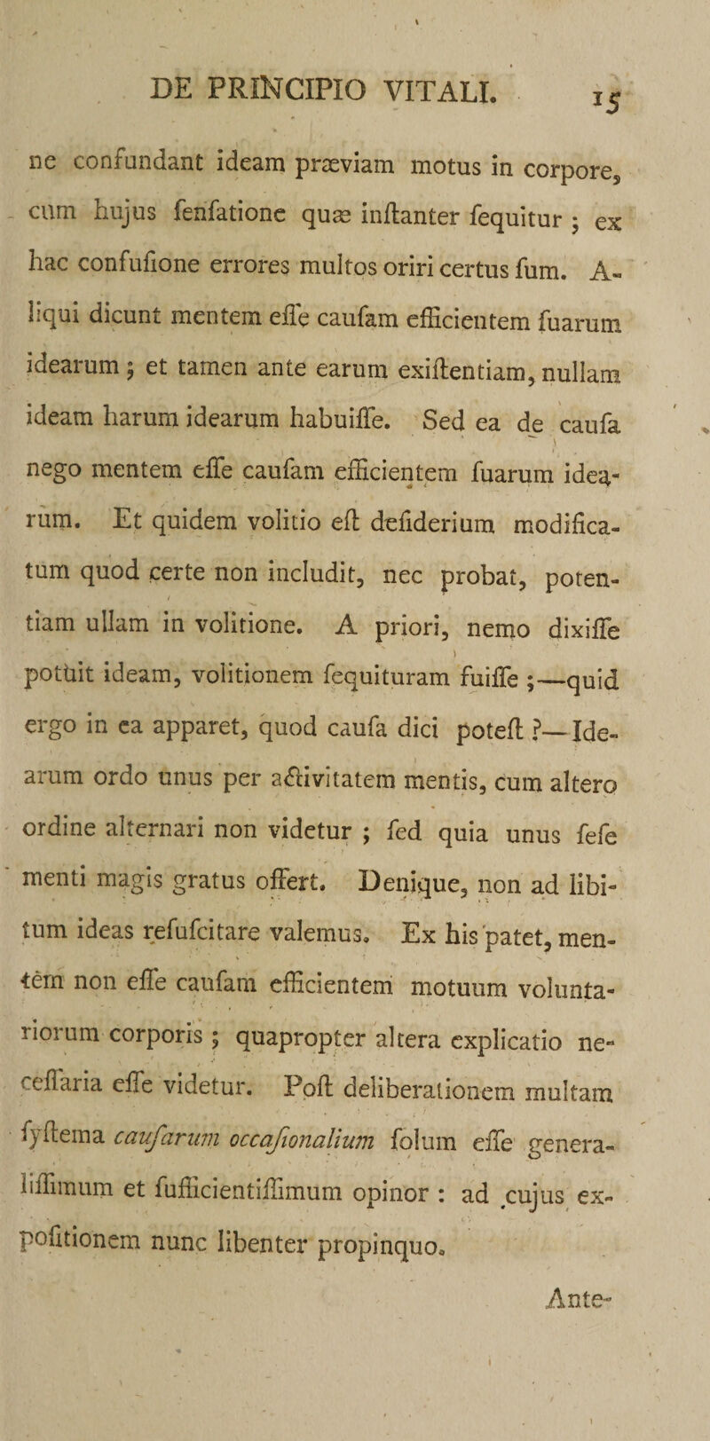 ne confundant ideam praeviam motus in corpores cum hujus fenfatione quas inftanter fequitur ; ex hac confufione errores multos oriri certus fum. A- liqui dicunt mentem effe caufam efficientem fuarum idearum ; et tamen ante earum exiftentiam, nullam ideam harum idearum habuiffe. Sed ea de caufa ^ i nego mentem effe caufam efficientem fuarum idea¬ rum. Et quidem volitio eft defiderium modifica- tum quod certe non includit, nec probat, poten¬ tiam ullam in volitione. A priori, nemo dixiffe ) pottiit ideam, volitionem fequituram fuiffe ;—quid ergo in ea apparet, quod caufa dici potefl ?—Ide¬ arum ordo unus per a&amp;ivitatem mentis, cum altero ordine alternari non videtur ; fed quia unus fefe ' ™enti magis gratus offert. Denique, non ad libi¬ tum ideas refufcitare valemus. Ex his patet, men¬ tem non effe caufam efficientem motuum volunta- 1 iorum corporis; quapropter altera explicatio ne- cellaria effe videtur. Ppft deliberationem multam fyftema caufarum occafionalium folum effe genera- liffimum et fufficientiffimum opinor : ad cujus ex¬ politionem nunc libenter propinquo. Ante- \