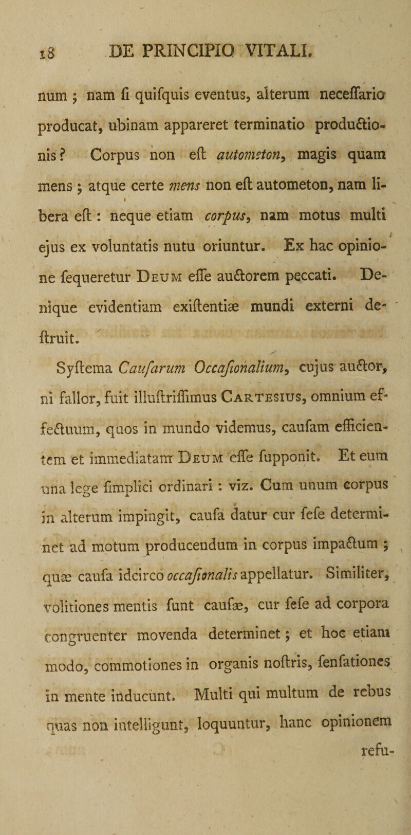 num ; nam fi quifquis eventus, alterum neceffario producat, ubinam appareret terminatio produ&amp;io- nis? Corpus non eft automston, magis quam mens; atque certe mens non efl autometon, nam li- i bera eft: neque etiam corpus, nam motus multi ejus ex voluntatis nutu oriuntur. Ex hac opinio¬ ne fequeretur Deum effe auCtorem peccati. De¬ nique evidentiam exiftentiae mundi externi de¬ finiit. Syflema Caufarum Occafionalium, cujus auCtor, ni fallor, fuit illuftrifTimus Cartesius, omnium ef¬ fectuum, quos in mundo videmus, caufam efficien¬ tem et immediatam Deum effe fupponit. Et eum una lege fimplici ordinari: viz. Cum unum corpus in alterum impingit, caufa datur cur fefe determi¬ net ad motum producendum in corpus impaCtum ; quce caufa idcirco occajionalis appellatur. Similiter, volitiones mentis funt caufe, cur fefe ad corpora congruenter movenda determinet; et hoe etiam modo, commotiones in organis noftris, fenfationcs in mente inducunt. Multi qui multum de rebus quas non intelligunt, loquuntur, hanc opinionem refu-