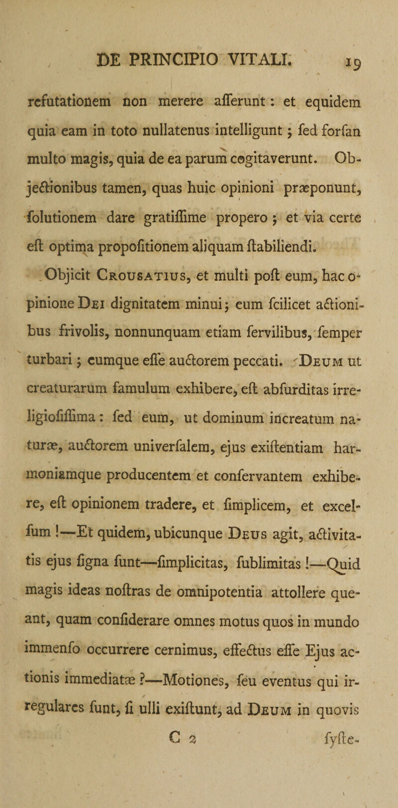 *9 refutationem non merere afferunt: et equidem quia eam in toto nullatenus intelligunt; fed forfan multo magis, quia de ea parum cogitaverunt. Ob¬ jectionibus tamen, quas huic opinioni praeponunt, i folutionem dare gratiffime propero ; et via certe efl optima propofitionem aliquam ftabiliendi. Objicit Crousatius, et multi poft eum, haco- pinioneDEi dignitatem minui; eum fcilicet aCtioni- bus frivolis, nonnunquam etiam fervilibus, femper turbari; cumque effe auClorem peccati. Deum ut creaturarum famulum exhibere, efl abfurditas irre- ligioMima: fed eum, ut dominum increatum na¬ turas, au&amp;orem univerfalem, ejus exiflentiam har¬ moniamque producentem et confervantem exhibe¬ re, efl opinionem tradere, et fimplicem, et excel- fum !—Et quidem, ubicunque Deus agit, a&amp;ivita- tis ejus figna funt—fimplicitas, fublimitas!—Quid magis ideas noftras de omnipotentia attollere que¬ ant, quam confiderare omnes motus quos in mundo immenfo occurrere cernimus, effe&amp;us effe Ejus ac¬ tionis immediatas ?■—Motiones, feu eventus qui ir- ^ ✓ regulares funt, fi ulli exiftunt, ad Deum in quovis