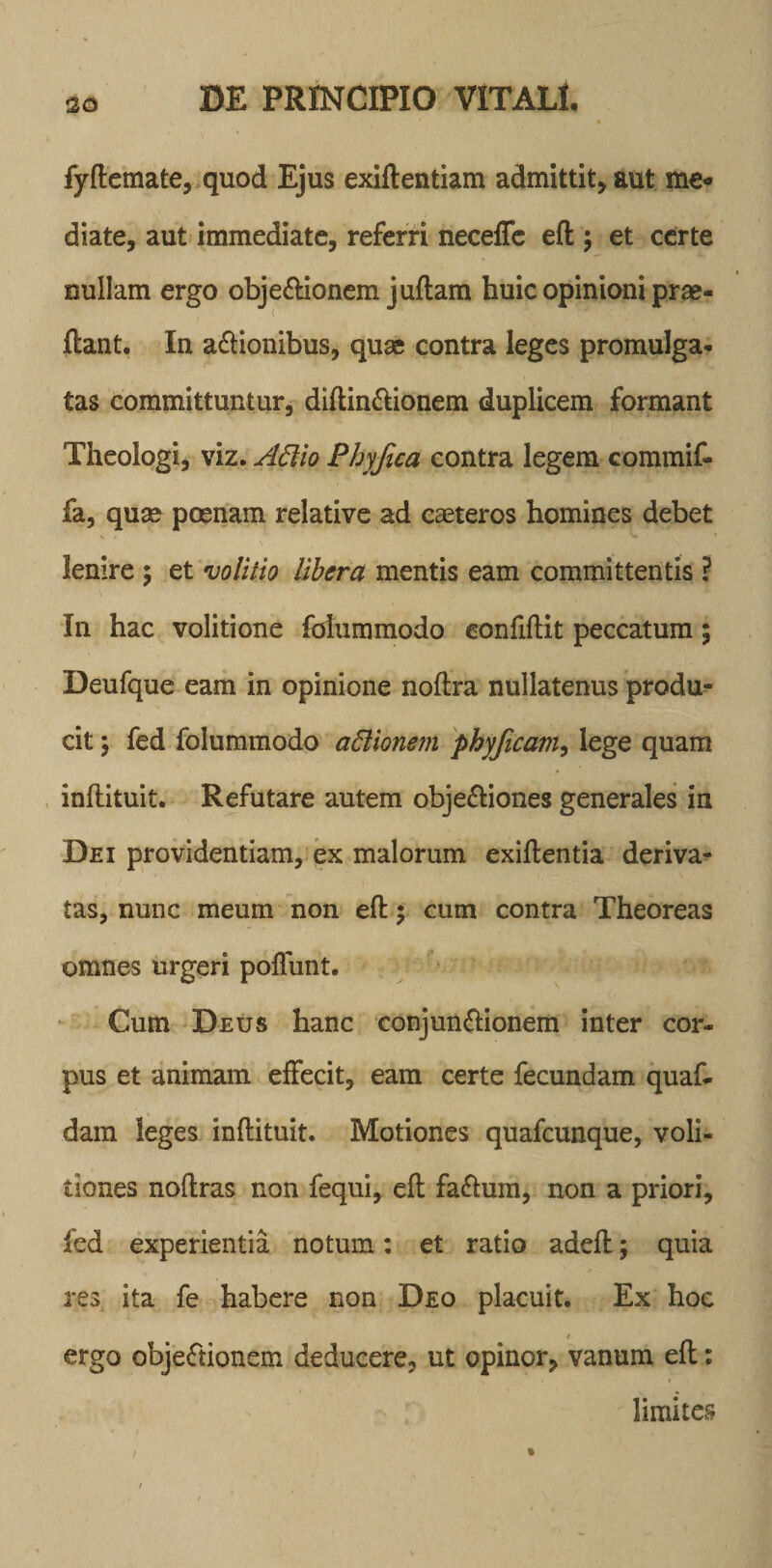 fyftemate, quod Ejus exiftentiam admittit, aut me« diate, aut immediate, referri neceffe eft ; et certe nullam ergo objectionem juftam huic opinioni prae- ftant. In a&amp;ionibus, quas contra leges promulga* tas committuntur, diftin&amp;ionem duplicem formant Theologi, viz. Attio Phyfica contra legem commif- fa, quas poenam relative ad caeteros homines debet lenire ; et volitio libera mentis eam committentis ? In hac volitione fofummodo confiftit peccatum; Deufque eam in opinione noftra nullatenus produ¬ cit ; fed folummodo attionem phyficam, lege quam inftituit. Refutare autem obje&amp;iones generales in Dei providentiam, ex malorum exiftentia deriva¬ tas, nunc meum non eft y cum contra Theoreas omnes urgeri poliunt. Cum Deus hanc conjun&amp;ionem inter cor¬ pus et animam effecit, eam certe fecundam quaf- dam leges inftituit. Motiones quafcunque, voli- tiones noftras non fequi, eft faClum, non a priori, fed experientia notum: et ratio adeft; quia res ita fe habere non Deo placuit. Ex hoc ergo objeCtionem deducere, ut opinor, vanum eft: limites