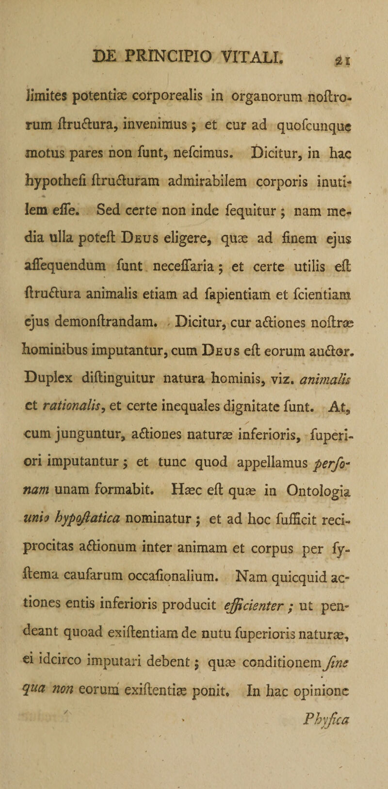 zi limites potentiae corporealis in organorum noflro- rum ftru&amp;ura, invenimus ; et cur ad quofcunque motus pares non funt, nefcimus. Dicitur, in hac hypothefi ftru&amp;uram admirabilem corporis inuti¬ lem effe. Sed certe non inde fequitur ; nam me¬ dia ulla potefl Deus eligere, quae ad finem ejus affequendum funt necelTaria; et certe utilis efl flru&amp;ura animalis etiam ad fapientiam et fcientiam ejus demonflrandam. Dicitur, cur a&amp;iones noflrse hominibus imputantur, cum Deus efl eorum au&amp;or. Duplex diflinguitur natura hominis, viz. animalis et rationalis, et certe inequales dignitate funt. At, cum junguntur, a&amp;iones naturas inferioris, fuperi- ori imputantur ; et tunc quod appellamus perfo- nam unam formabit. Haec efl quae in Ontologia unio hypqftatica nominatur ; et ad hoc fufEcit reci- / t procitas aftionum inter animam et corpus per fy- flema caufarum occafionalium. Nam quicquid ac¬ tiones entis inferioris producit efficienter ; ut pen- deant quoad exiflentiam de nutu fuperioris naturse, ei idcirco imputari debent; quse conditionem fine qua non eorum exiflentiae ponit* In hac opinione Phy fica