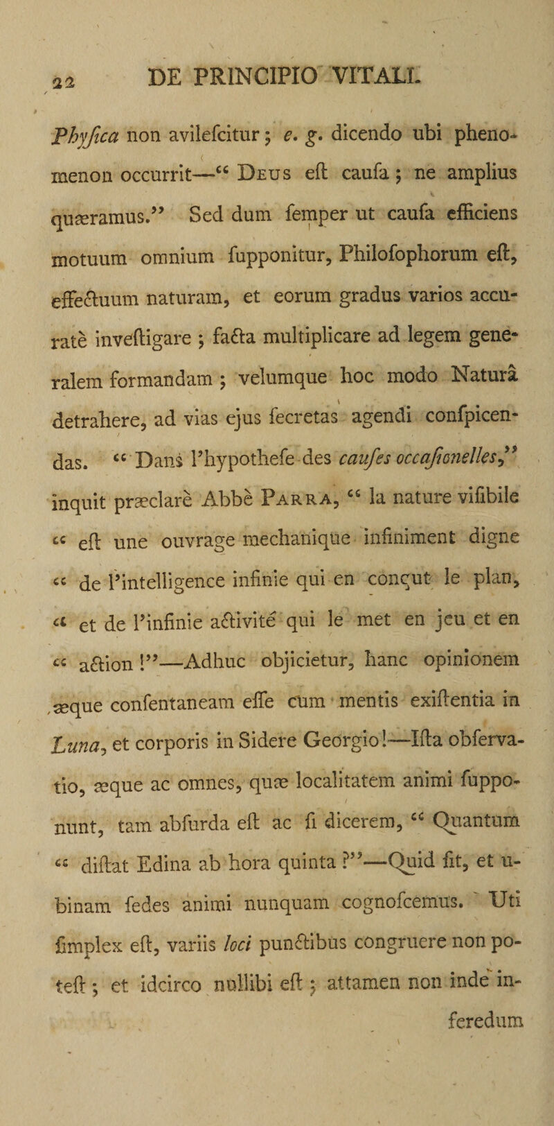 Lhyfica non avilefcitur ; e. g. dicendo ubi pheno- &lt; menon occurrit—“ Deus eft caufa; ne amplius quseramus.” Sed dum femper ut caufa efficiens motuum omnium fupponitur, Philofophorum eft. effe&amp;uum naturam, et eorum gradus varios accu¬ rate inveftigare *, fa&amp;a multiplicare ad legem gene¬ ralem formandam ; velumque hoc modo Natura detrahere, ad vias ejus fecretas agendi confpicen- das. “ Dans Phypothefe des caufes occafionelles” inquit praeclare Abbe Parra, « la nature vifibile cc eft Une ouvrage mechanique infiniment digne “ de Pintelligence infinie qui en concut le plan, a et de Pinfinie a&amp;ivite qui le met en jeu et en cc a£tion P’—Adhuc objicietur, hanc opinionem seque confentaneam efte cum mentis exiftentia in Luna, et corporis in Sidere Georgio!—Ifta obferva- tio, seque ac omnes, quce localitatem animi fuppo- 1 nnnt, tam abfurda eft ac fi dicerem, “ Quantum « diftat Edina ab hora quinta ?”—Quid fit, et ti¬ binam fedes animi nunquam cognofcemus. Uti fimplex eft, variis loci punctibus congruere non po- teft; et idcirco nullibi eft 5 attamen non inde in- v feredum