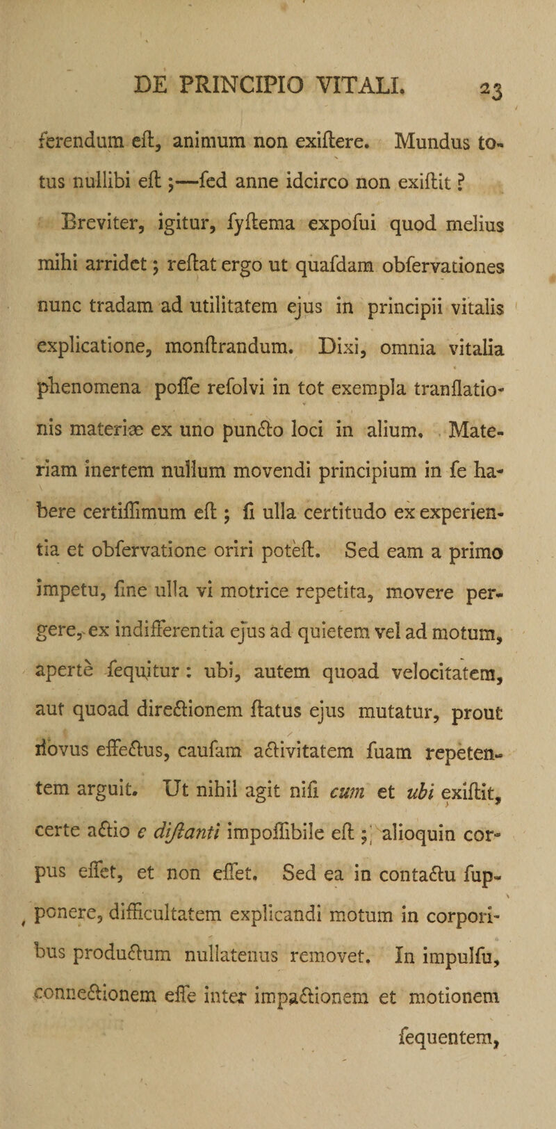 ferendum eft, animum non exiftere. Mundus to¬ tus nullibi eft ;—fed anne idcirco non exiftit ? Breviter, igitur, fyftema expofui quod melius mihi arridet; reflat ergo ut quafdam obfervationes nunc tradam ad utilitatem ejus in principii vitalis explicatione, monftrandum. Dixi, omnia vitalia phenomena poffe refolvi in tot exempla tranflatio- V nis materiae ex uno punXo loci in alium. Mate¬ riam inertem nullum movendi principium in fe ha¬ bere certiffimum eft ; fi ulla certitudo ex experien¬ tia et obfervatione oriri poteft. Sed eam a primo impetu, fine ulla vi motrice repetita, movere per¬ gere, ex indifferentia ejus ad quietem vel ad motum, aperte fequftur: ubi, autem quoad velocitatem, aut quoad direXionem flatus ejus mutatur, prout / iiovus effeXus, caufam aXivitatem fuam repeten¬ tem arguit. Ut nihil agit nift cum et ubi exiftit, certe aXio e dijlanti impoftibile eft ; alioquin cor¬ pus effet, et non effet. Sed ea in contaXu fup- , ponere, difficultatem explicandi motum in corpori¬ bus produXum nullatenus removet. In impulfu, conneXionem effe inter impaXionem et motionem fequentem,