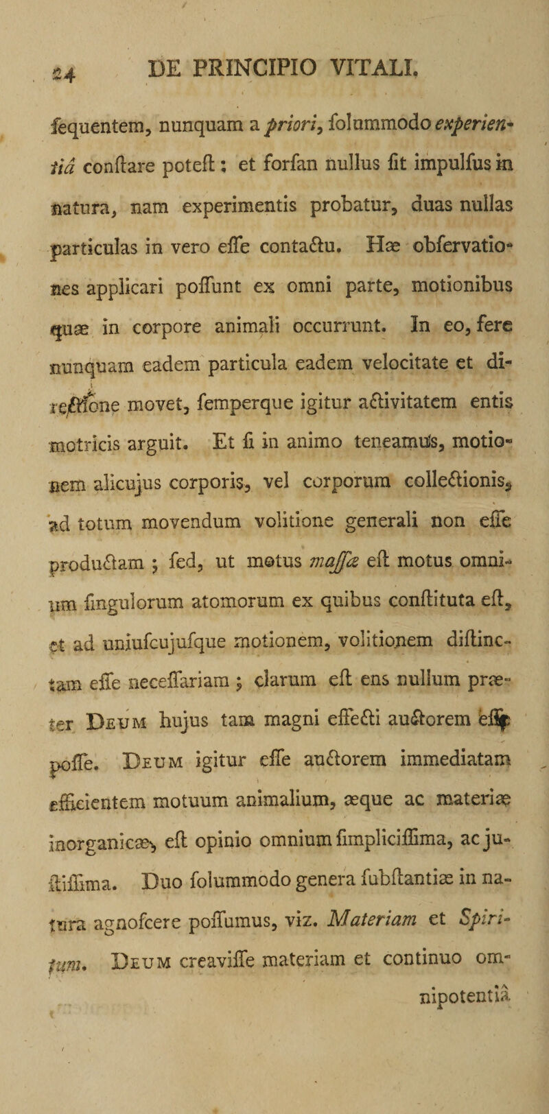 £4 fequentem, nunquam a priori, folammodo experien- tid conflare poteft; et forfan nullus fit impulfus in natura, nam experimentis probatur, duas nullas particulas in vero efie conta&amp;u. Has obfervatio- nes applicari poliunt ex omni parte, motionibus quae in corpore animali occurrunt. In eo, fere nunquam eadem particula eadem velocitate et di- t i-gAfone movet, femperque igitur aflivitatem entis motricis arguit. Et fi in animo teneamuls, motio¬ nem alicujus corporis, vel corporum colle&amp;ionis, ad totum movendum volitione generali non efie producam ; fed, ut motus maffa eft motus omni¬ um fingulorum atomorum ex quibus conflituta eft, ct ad uniufcujufque motionem, volitionem diftinc- tam efie neceffariam ; clarum eft ens nullum prae¬ ter Deum hujus tam magni effe£bi au&lt;ftorem efif pofie. Deum igitur efie au&amp;orem immediatam efficientem motuum animalium, aeque ac materiae Inorganicae', eft opinio omnium fimpliciftima, acju- ftifiima. Duo foiuramodo genera fubftantias in na¬ tura agnofcere poiTumus, viz. Materiam et Spiri- funu Deum creavifle materiam et continuo om¬ nipotentia i