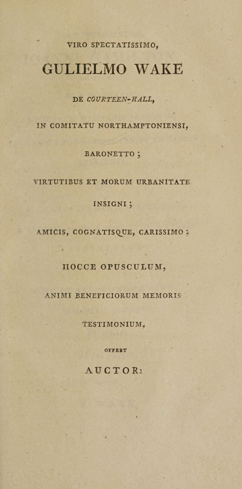 VIRO SPECTATISSIMO, GULIELMO WAKE DE COUXTEEN-HALL, IN COMITATU NORTHAMPTONIENSI, EARONETTO; VIRTUTIBUS ET MORUM URBANITATE INSIGNI ; AMICIS, COGNATISQUE, CARISSIMO; IIOCCE OPUSCULUM, ANIMI BENEFICIORUM MEMORIS TESTIMONIUM, OFFERT AUCTOR;