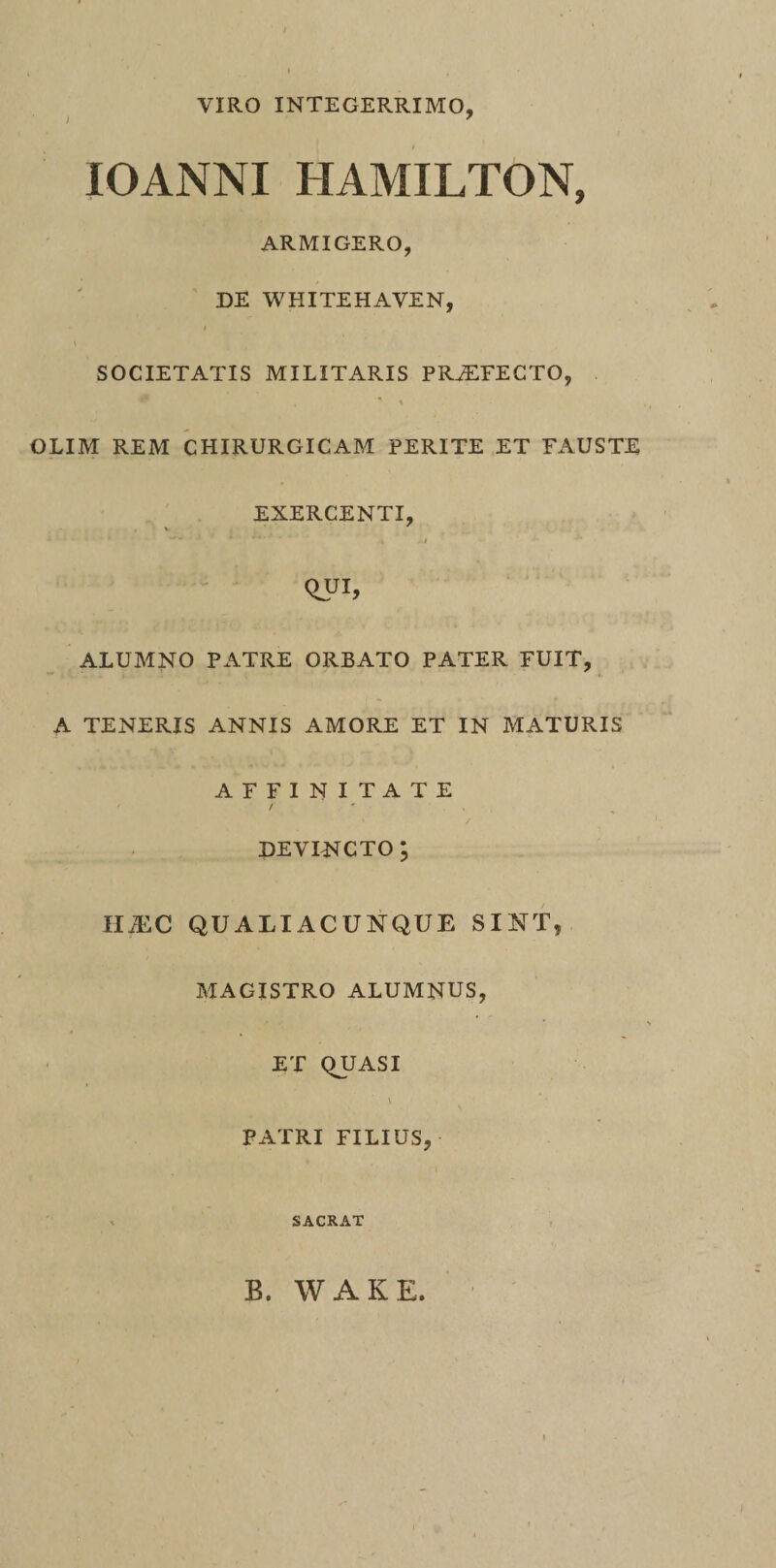 VIRO INTEGERRIMO, IOANNI HAMILTON, ARMIGERO, DE WHITEHAVEN, i \ SOCIETATIS MILITARIS PRAETECTO, OLIM REM CHIRURGICAM PERITE ET FAUSTE EXERCENTI, * , • ~ ■ x * ' 4'' , i Qui, ALUMNO PATRE ORBATO PATER FUIT, A TENERIS ANNIS AMORE ET IN MATURIS AFFINITATE ' / devincto; II iEC QUALIACUNQUE SINT, MAGISTRO ALUMNUS, ET QUASI \ PATRI FILIUS, SACRAT B. WAKE