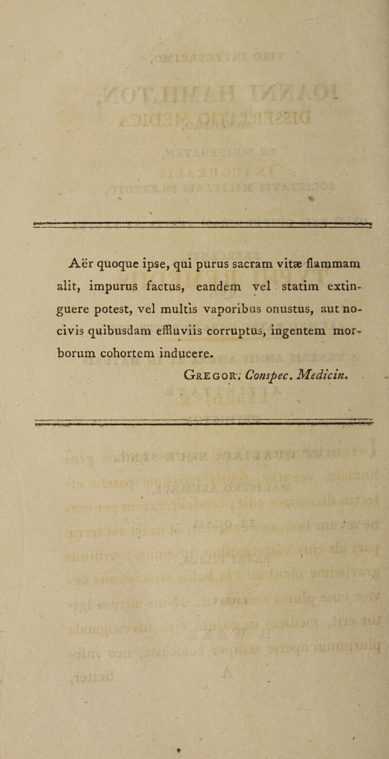 Aer quoque ipse, qui purus sacram vitae flammam alit, impurus factus, eandem vel statim extin- guere potest, vel multis vaporibus onustus, aut no¬ civis quibusdam effluviis corruptus, ingentem mor¬ borum cohortem inducere. Gregor.' Co/ispec. Medicin.