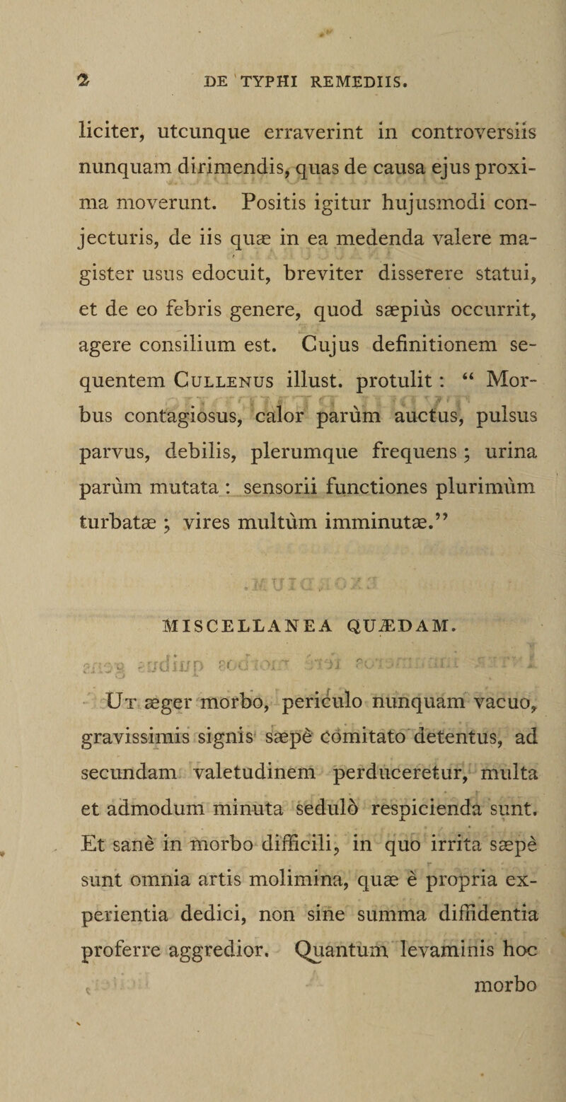 liciter, utcunque erraverint in controversiis nunquam dirimendis, quas de causa ejus proxi¬ ma moverunt. Positis igitur hujusmodi con¬ jecturis, de iis quae in ea medenda valere ma¬ gister usus edocuit, breviter disserere statui, et de eo febris genere, quod saepius occurrit, agere consilium est. Cujus definitionem se¬ quentem Cullenus illust. protulit: “ Mor¬ bus contagiosus, calor parum auctus, pulsus parvus, debilis, plerumque frequens ; urina parum mutata : sensorii functiones plurimum turbatae ; vires multum imminutae.” MISCELLANEA QUJEDAM. z£Yj-% 'i/diup 80diom soia:;x, i rrscr t Ut aeger morbo, periculo nunquam vacuo, gravissimis signis saep£ comitato detentus, ad secundani valetudinem perduceretur, multa et admodum minuta sedulo respicienda sunt. Et sane in morbo difficili, in quo irrita saepe sunt omnia artis molimina, quae e propria ex¬ perientia dedici, non sine summa diffidentia proferre aggredior. Quantum levaminis hoc morbo