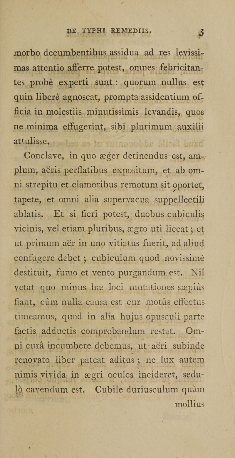 5 &amp; v .... - - . *&lt;- 't morbo decumbentibus assidua ad res levissi- ‘ • •- ' •» •'* •' •' - ' ^  *• ' - - / V» *■' - - : •» ■* • ' '-.i* — mas attentio afferre potest, omnes febricitan¬ tes probe experti sunt: quorum nullus est „ / •v4'4'; * ■ • * • d ■ *’ *~v quin libere agnoscat, prompta assidentium of¬ ficia in molestiis minutissimis levandis, quos ne minima effugerint, sibi plurimum auxilii attulisse. Conclave, in quo aeger detinendus est, am¬ plum, aeris perflatibus expositum, et ab om¬ ni strepitu et clamoribus remotum sit oportet, tapete, et omni alia supervacua suppellectili ablatis. Et si fieri potest, duobus cubiculis vicinis, vel etiam pluribus, aegro uti liceat; et ut primum aer in uno vitiatus fuerit, ad aliud confugere debet; cubiculum quod novissime i destituit, fumo et vento purgandum est. Nil vetat quo minus has loci mutationes saepius flant, cum nulla causa est cur motus effectus timeamus, quod in alia hujus opusculi parte factis adductis comprobandum restat. Om¬ ni cura incumbere debemus, ut aeri subinde renovato liber pateat aditus; ne lux autem nimis vivida in aegri oculos incideret, sedu¬ lo cavendum est. Cubile duriusculum quam mollius