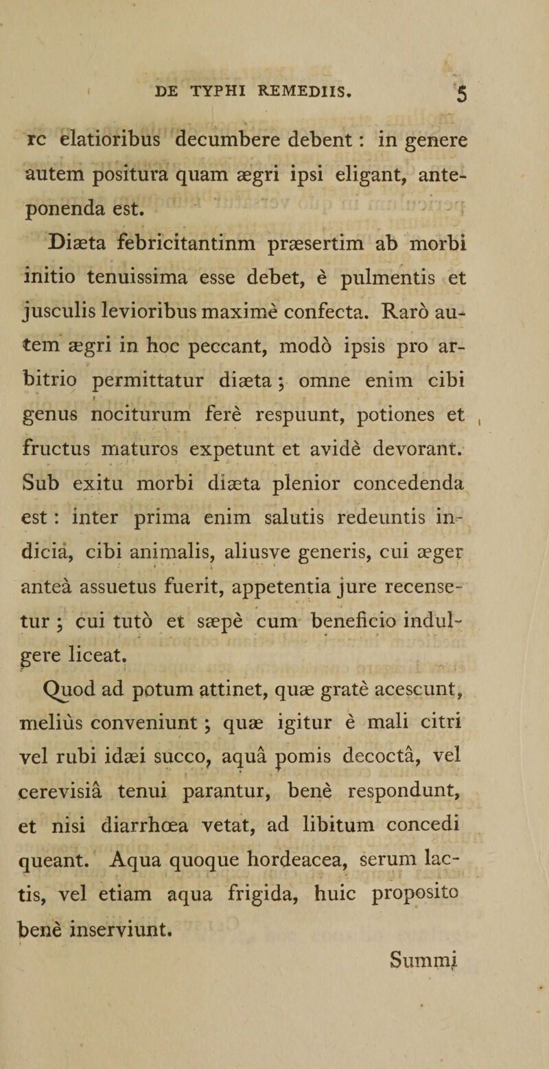 rc elatioribus decumbere debent: in genere autem positura quam aegri ipsi eligant, ante¬ ponenda est. Diaeta febricitantinm praesertim ab morbi initio tenuissima esse debet, e pulmentis et jusculis levioribus maxime confecta. Raro au¬ tem aegri in hoc peccant, modo ipsis pro ar¬ bitrio permittatur diaeta; omne enim cibi t genus nociturum fere respuunt, potiones et fructus maturos expetunt et avide; devorant. Sub exitu morbi diaeta plenior concedenda est: inter prima enim salutis redeuntis in¬ dicia, cibi animalis, aliusve generis, cui aeger antea assuetus fuerit, appetentia jure recense- C i • tur ; cui tuto et saepe cum beneficio indui- gere liceat. Quod ad potum attinet, quae grate acescunt, melius conveniunt; quae igitur e mali citri vel rubi idaei succo, aqua pomis decocta, vel cerevisia tenui parantur, bene respondunt, et nisi diarrhoea vetat, ad libitum concedi queant. Aqua quoque hordeacea, serum lac¬ tis, vel etiam aqua frigida, huic proposito bene inserviunt. Summi