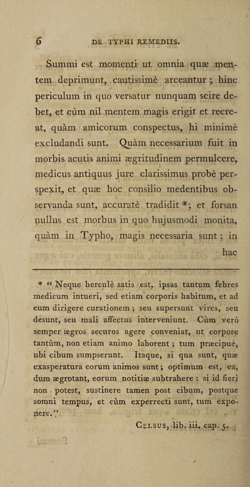 Summi est momenti ut omnia quae men¬ tem deprimunt, cautissime arceantur ; hinc periculum in quo versatur nunquam scire de¬ bet, et cum nil mentem magis erigit et recre¬ at, quam amicorum conspectus, hi minime excludandi sunt. Quam necessarium fuit in morbis acutis animi aegritudinem permulcere, medicus antiquus jure clarissimus probe per¬ spexit, et quae hoc consilio medentibus ob¬ servanda sunt, accurate tradidit et forsan nullus est morbus in quo hujusmodi monita, quam in Typho, magis necessaria sunt; in hac * “ Neque hercule satis est, ipsas tantum febres medicum intueri, sed etiam corporis habitum, et ad eum dirigere curationem ; seu supersunt vires, seu desunt, seu mali affectus interveniunt. Cum vero semper aegros securos agere conveniat, ut corpore tantum, non etiam animo laborenttum praecipue, ubi cibum sumpserunt. Itaque, si qua sunt, quae exasperatura eorum animos sunt *, optimum est, ea, dum aegrotant, eorum notitiae subtrahere : si id fieri non potest, sustinere tamen post cibum, postque somni tempus, et cum experrecti sunt, tum expo¬ nere.’’ Celsus, lib. iii. cap. 5, /