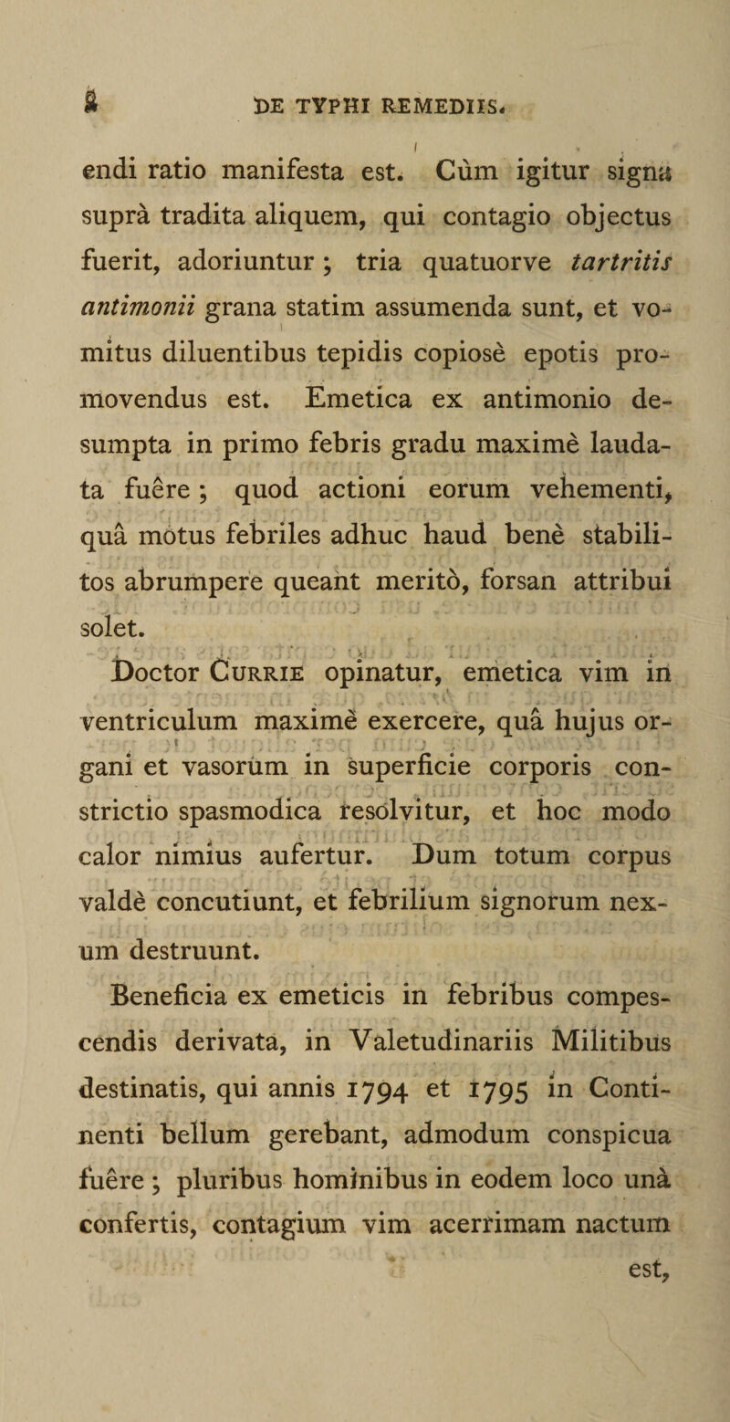 endi ratio manifesta est. Cum igitur signa supra tradita aliquem, qui contagio objectus fuerit, adoriuntur; tria quatuorve tartritis antimonii grana statim assumenda sunt, et vo¬ mitus diluentibus tepidis copiose epotis pro¬ movendus est. Emetica ex antimonio de¬ sumpta in primo febris gradu maxime lauda¬ ta fuere; quod actioni eorum vehementi, qua motus febriles adhuc haud bene stabili¬ tos abrumpere queant merito, forsan attribui * ~ ; »J -A .• „ i . J t ! 1 . \ solet. * * Doctor Currie opinatur, emetica vim in ventriculum maxime exercere, qua hujus or- gani et vasorum in superficie corporis con¬ strictio spasmodica resolvitur, et hoc modo calor nimius aufertur. Dum totum corpus valde concutiunt, et febrilium signorum nex¬ um destruunt. Beneficia ex emeticis in febribus compes¬ cendis derivata, in Valetudinariis Militibus destinatis, qui annis 1794 et 1795 in Conti¬ nenti bellum gerebant, admodum conspicua fuere ; pluribus hominibus in eodem loco una confertis, contagium vim acerrimam nactum est,