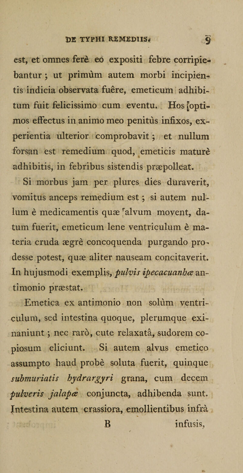 est, et omnes fere eo expositi febre corripie¬ bantur ; ut primum autem morbi incipien¬ tis indicia observata fuere, emeticum adhibi¬ tum fuit felicissimo cum eventu. Hos [opti¬ mos effectus in animo meo penitus infixos, ex¬ perientia ulterior comprobavit; et nullum forsan est remedium quod, emeticis mature adhibitis, in febribus sistendis praepolleat. Si morbus jam per plures dies duraverit, vomitus anceps remedium est; si autem nul¬ lum e medicamentis quae falvum movent, da¬ tum fuerit, emeticum lene ventriculum e ma¬ teria cruda aegre concoquenda purgando pro¬ desse potest, quae aliter nauseam concitaverit. In hujusmodi exemplis, pulvis ipecacuanhce an- timonio praestat. Emetica ex antimonio non solum ventri¬ culum, sed intestina quoque, plerumque exi¬ naniunt ; nec raro, cute relaxata, sudorem co¬ piosum eliciunt. Si autem alvus emetico assumpto haud probe soluta fuerit, quinque submuriatis hydrargyri grana, cum decem pulveris jalapce conjuncta, adhibenda sunt. Intestina autem crassiora, emollientibus infra B infusis,