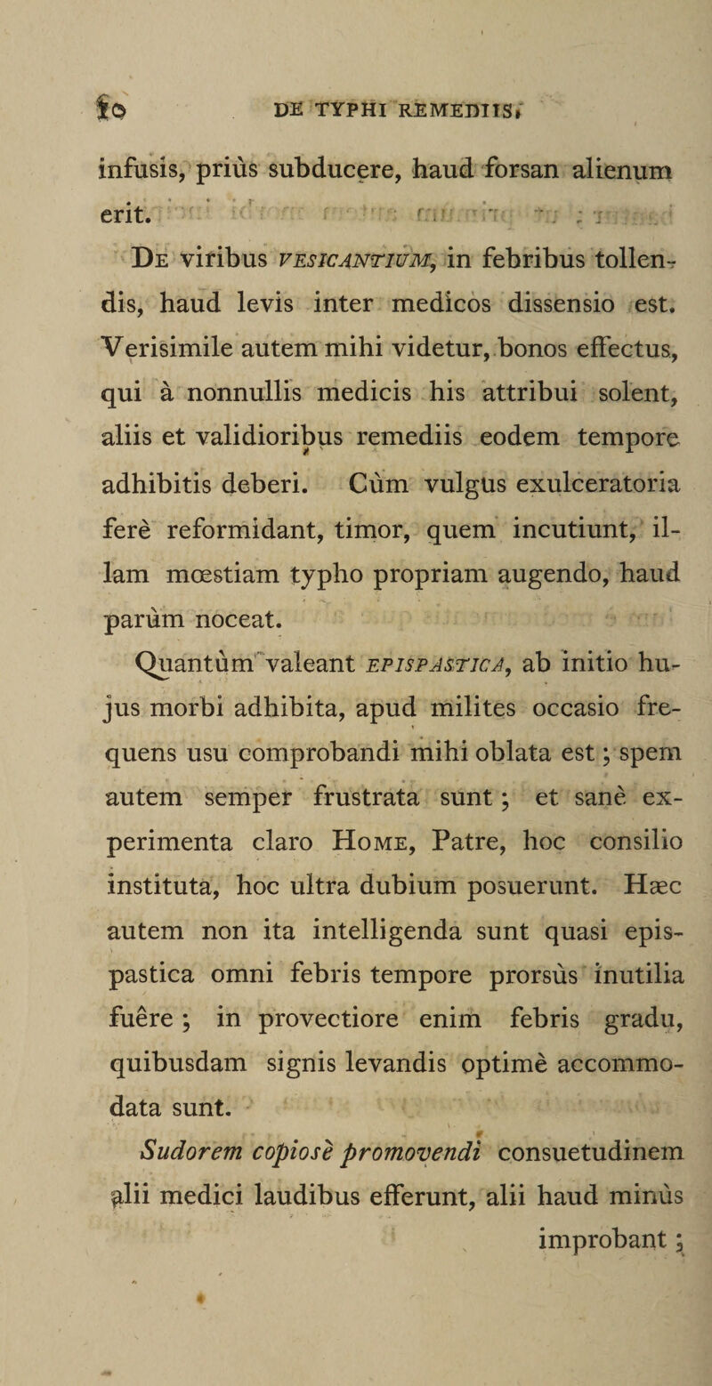 infusis, prius subducere, haud forsan alienum erit. De viribus vesicantium, in febribus tollen¬ dis, haud levis inter medicos dissensio est. Verisimile autem mihi videtur, bonos effectus, qui a nonnullis medicis his attribui solent, aliis et validioribus remediis eodem tempore adhibitis deberi. Cum vulgus exulceratoria fere reformidant, timor, quem incutiunt, il¬ lam moestiam typho propriam augendo, haud parum noceat. Quantum valeant epispastica, ab initio hu¬ jus morbi adhibita, apud milites occasio fre¬ quens usu comprobandi mihi oblata est; spem autem semper frustrata sunt; et sane ex¬ perimenta claro Home, Patre, hoc consilio instituta, hoc ultra dubium posuerunt. Haec autem non ita intelligenda sunt quasi epis- pastica omni febris tempore prorsus inutilia fuere; in provectiore enim febris gradu, quibusdam signis levandis optime accommo¬ data sunt. Sudorem copiose promovendi consuetudinem ^lii medici laudibus efferunt, alii haud minus improbant;