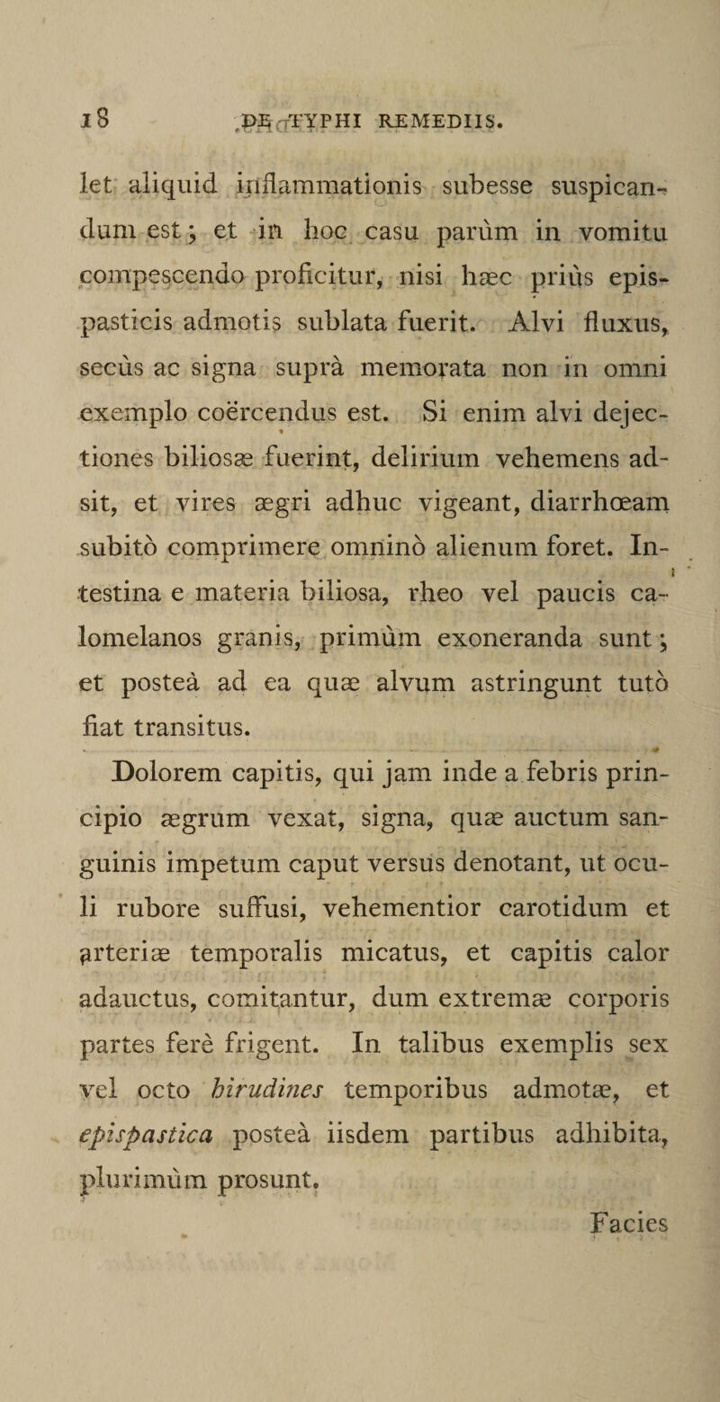 iB let aliquid inflammationis subesse suspican¬ dum est; et in hoc casu parum in vomitu compescendo proficitur, nisi haec prius epis- pasticis admotis sublata fuerit. Alvi fluxus, secus ac signa supra memorata non in omni exemplo coercendus est. Si enim alvi dejec- ♦ tiones biliosae fuerint, delirium vehemens ad¬ sit, et vires aegri adhuc vigeant, diarrhoeam subito comprimere omnino alienum foret. In¬ testina e materia biliosa, rheo vel paucis ca~ lomelanos granis, primum exoneranda sunt; et postea ad ea quae alvum astringunt tuto fiat transitus. Dolorem capitis, qui jam inde a febris prin¬ cipio aegrum vexat, signa, quae auctum san¬ guinis impetum caput versus denotant, ut ocu¬ li rubore suffusi, vehementior carotidum et arteriae temporalis micatus, et capitis calor adauctus, comitantur, dum extremae corporis partes fere frigent. In talibus exemplis sex vel octo hirudines temporibus admotae, et epispastica postea iisdem partibus adhibita, plurimum prosunt. Facies * -m