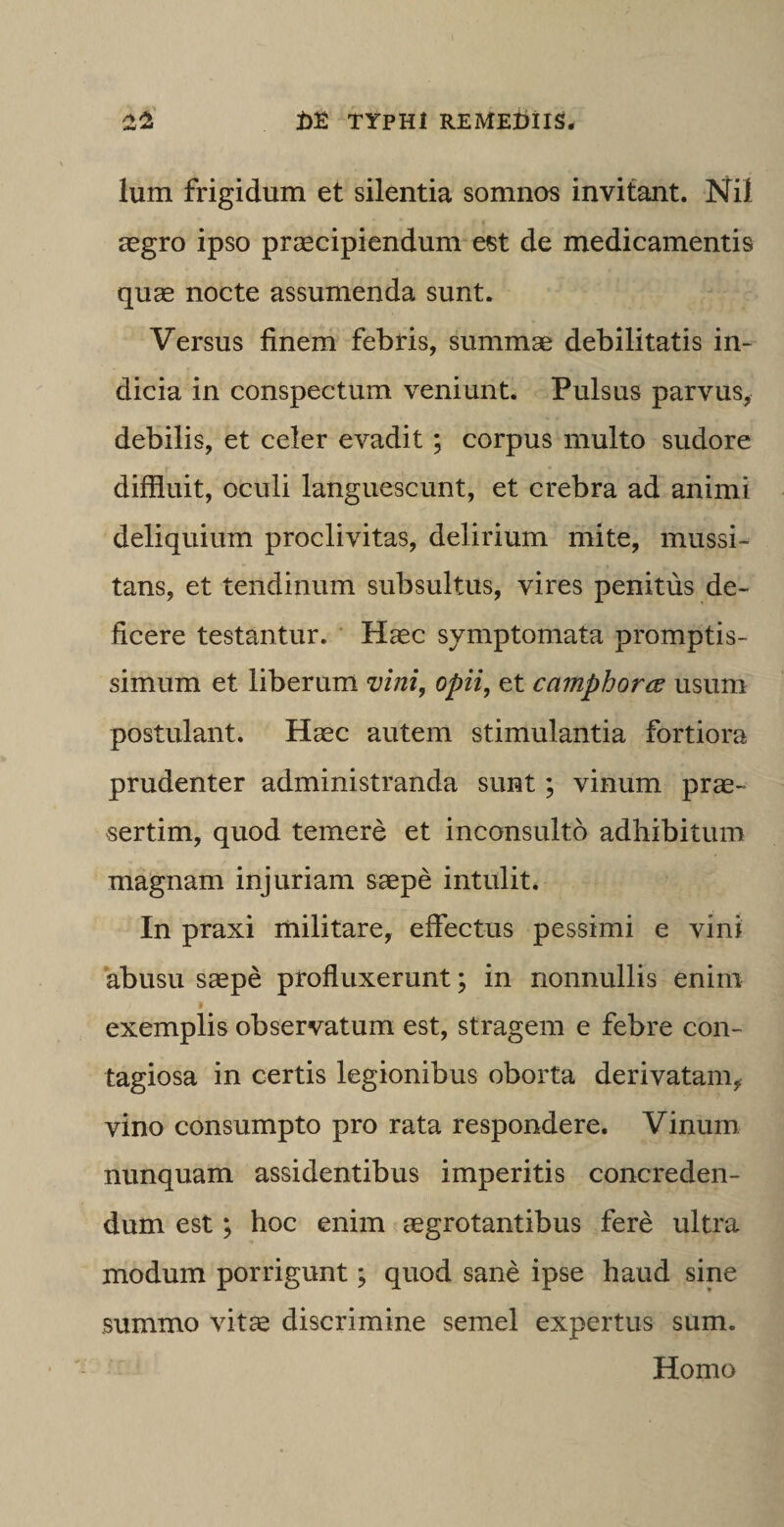 lum frigidum et silentia somnos invitant. Nil aegro ipso praecipiendum est de medicamentis quae nocte assumenda sunt. Versus finem febris, summae debilitatis in¬ dicia in conspectum veniunt. Pulsus parvus, debilis, et celer evadit ; corpus multo sudore diffluit, oculi languescunt, et crebra ad animi deliquium proclivitas, delirium mite, mussi¬ tans, et tendinum subsultus, vires penitus de¬ ficere testantur. Haec symptomata promptis¬ simum et liberum vini, opii, et camphorce usum postulant. Haec autem stimulantia fortiora prudenter administranda sunt; vinum prae¬ sertim, quod temere et inconsulto adhibitum magnam injuriam saepe intulit. In praxi militare, effectus pessimi e vini abusu saepe profluxerunt; in nonnullis enim exemplis observatum est, stragem e febre con¬ tagiosa in certis legionibus oborta derivatam, vino consumpto pro rata respondere. Vinum nunquam assidentibus imperitis concreden¬ dum est; hoc enim aegrotantibus fere ultra modum porrigunt; quod sane ipse haud sine summo vit^e discrimine semel expertus sum. Homo