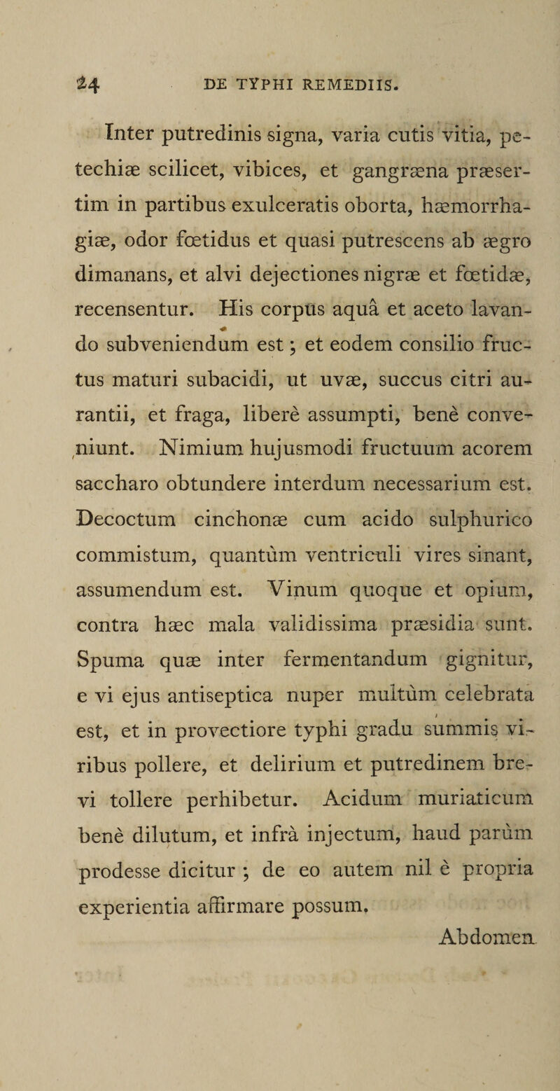 Inter putredinis signa, varia cutis vitia, pe- techiae scilicet, vibices, et gangrasna praeser¬ tim in partibus exulceratis oborta, haemorrha¬ giae, odor foetidus et quasi putrescens ab aegro dimanans, et alvi dejectiones nigrae et foetidae, recensentur. His corpus aqua et aceto lavan- •0 do subveniendum est; et eodem consilio fruc¬ tus maturi subacidi, ut uvae, succus citri au- rantii, et fraga, libere assumpti, bene conve¬ niunt. Nimium hujusmodi fructuum acorem saccharo obtundere interdum necessarium est. Decoctum cinchonae cum acido sulphurico commistum, quantum ventriculi vires sinant, assumendum est. Vinum quoque et opium, contra haec mala validissima praesidia sunt. Spuma quae inter fermentandum gignitur, e vi ejus antiseptica nuper multum celebrata est, et in provectiore typhi gradu summis vi¬ ribus pollere, et delirium et putredinem bre¬ vi tollere perhibetur. Acidum muriaticum bene dilutum, et infra injectum, haud parum prodesse dicitur ; de eo autem nil e propria experientia affirmare possum. Abdomen