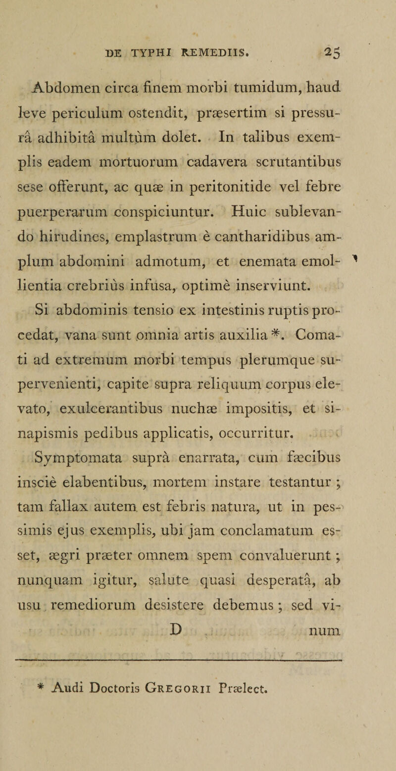 Abdomen circa finem morbi tumidum, haud leve periculum ostendit, praesertim si pressu¬ ra adhibita multum dolet. In talibus exem¬ plis eadem mortuorum cadavera scrutantibus sese offerunt, ac quae in peritonitide vel febre puerperarum conspiciuntur. Huic sublevan¬ do hirudines, emplastrum e cantharidibus am¬ plum abdomini admotum, et enemata emol¬ lientia crebrius infusa, optime inserviunt. Si abdominis tensio ex intestinis ruptis pro¬ cedat, vana sunt omnia artis auxilia*. Coma¬ ti ad extremum morbi tempus plerumque su¬ pervenienti, capite supra reliquum corpus ele¬ vato, exulcerantibus nuchae impositis, et si¬ napismis pedibus applicatis, occurritur. Symptomata supra enarrata, cum faecibus inscie elabentibus, mortem instare testantur ; tam fallax autem, est febris natura, ut in pes¬ simis ejus exemplis, ubi jam conclamatum es¬ set, aegri praeter omnem spem convaluerunt; nunquam igitur, salute quasi desperata, ab usu remediorum desistere debemus; sed vi- 13 num * Audi Doctoris Gregorii Praelect.