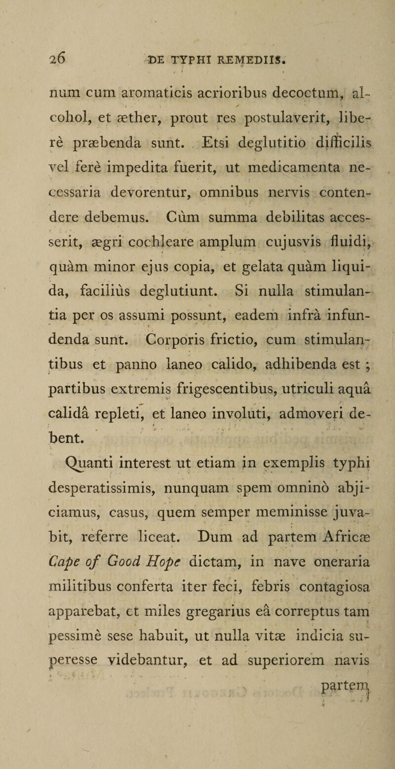 , , i , num cum aromaticis acrioribus decoctum, al¬ cohol, et aether, prout res postulaverit, libe- re praebenda sunt. Etsi deglutitio difficilis vel fere impedita fuerit, ut medicamenta ne¬ cessaria devorentur, omnibus nervis conten¬ dere debemus. Cum summa debilitas acces¬ serit, aegri cochleare amplum cujusvis fluidi, quam minor ejus copia, et gelata quam liqui¬ da, facilius deglutiunt. Si nulla stimulan¬ tia per os assumi possunt, eadem infra infun¬ denda sunt. Corporis frictio, cum stimulan¬ tibus et panno laneo calido, adhibenda est ; partibus extremis frigescentibus, utriculi aqua calida repleti, et laneo involuti, admoveri de- ! * ' ‘ ‘ ? ; » -) ifr * - * ' « - * V bent. Quanti interest ut etiam in exemplis typhi desperatissimis, nunquam spem omnino abji¬ ciamus, casus, quem semper meminisse juva¬ bit, referre liceat. Dum ad partem Africre Cape of Good Hope dictam, in nave oneraria militibus conferta iter feci, febris contagiosa apparebat, et miles gregarius ea correptus tam ? pessime sese habuit, ut nulla vitae indicia su- peresse videbantur, et ad superiorem navis