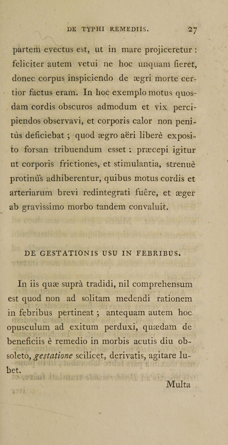 partem evectus est, ut in mare projiceretur : feliciter autem vetui ne hoc unquam fieret, donec corpus inspiciendo de regri morte cer¬ tior factus eram. In hoc exemplo motus quos¬ dam cordis obscuros admodum et vix perci¬ piendos observavi, et corporis calor non peni¬ tus deficiebat ; quod aegro aeri libere exposi¬ to forsan tribuendum esset ; praecepi igitur ut corporis frictiones, et stimulantia, strenue protinus adhiberentur, quibus motus cordis et arteriarum brevi redintegrati fuere, et aeger ab gravissimo morbo tandem convaluit. DE GESTATIONIS USU IN FEBRIBUS. In iis quae supra tradidi, nil comprehensum est quod non ad solitam medendi rationem in febribus pertineat; antequam autem hoc opusculum ad exitum perduxi, quaedam de beneficiis e remedio in morbis acutis diu ob¬ soleto, gestatione scilicet, derivatis, agitare lu- bet. Multa