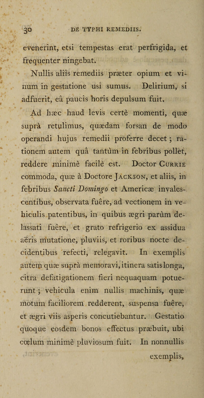 evenerint, etsi tempestas erat perfrigida, et frequenter ningebat. Nullis aliis remediis praeter opium et vi¬ num in gestatione usi sumus. Delirium, si adfuerit, ea paucis horis depulsum fuit. Ad haec haud levis certe momenti, quae supra retulimus, quaedam forsan de modo operandi hujus remedii proferre decet; ra¬ tionem autem qua tantum in febribus pollet, reddere minime facile est. Doctor Currie commoda, quae a Doctore Jackson, et aliis, in febribus Sancti Doviingo et Americae invales¬ centibus, observata fuere, ad vectionem in ve¬ hiculis patentibus, in quibus aegri parum de¬ lassati fuere, et grato refrigerio ex assidua aeris mutatione, pluviis, et roribus nocte de¬ cidentibus refecti, relegavit. In exemplis autem quae supra memoravi, itinera satislonga, citra defatigationem fieri nequaquam potue¬ runt ; vehicula enim nullis machinis, quae motum faciliorem redderent, suspensa fuere, et aegri viis asperis concutiebantur. Gestatio quoque eosdem bonos effectus praebuit, ubi coelum minime pluviosum fuit. In nonnullis exemplis.