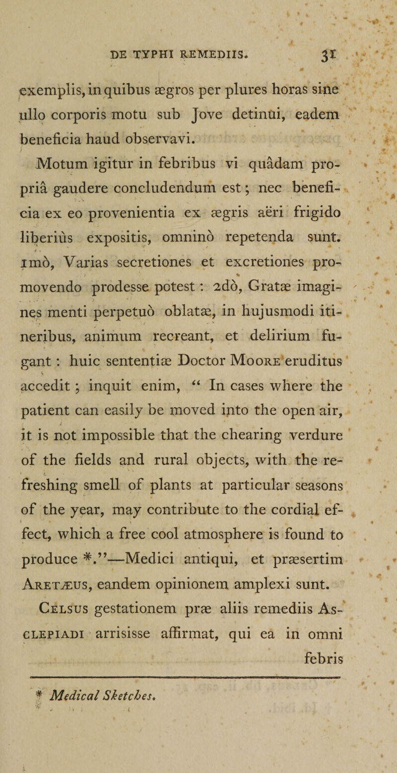 exemplis, in quibus aegros per plures horas sine ullo corporis motu sub Jove detinui, eadem beneficia haud observavi. i i | Motum igitur in febribus vi quadam pro¬ pria gaudere concludendum est; nec benefi¬ cia ex eo provenientia ex aegris aeri frigido liberius expositis, omnino repetenda sunt. imo, Varias secretiones et excretiones pro- ,. &gt; ■ % movendo prodesse potest: 2do, Gratae imagi- V • * '* '} * ■ • * nes menti perpetuo oblatae, in hujusmodi iti¬ neribus, animum recreant, et delirium fu¬ gant : huic sententiae Docto r Mqore eruditus y * accedit; inquit enim, “ In cases where the patient can easily be moved into the open air, i - . it is not impossible that the chearing verdure of the fields and rural objects, with the re- i * , freshing smell of plants at particular seasons of the year, may contribute to the cordial ef- fect, which a free cool atmosphere is found to produce —Medici antiqui, et praesertim ArettEus, eandem opinionem amplexi sunt. Celsus gestationem pras aliis remediis As¬ clepiadi arrisisse affirmat, qui ea in omni febris # Medical Sketches.