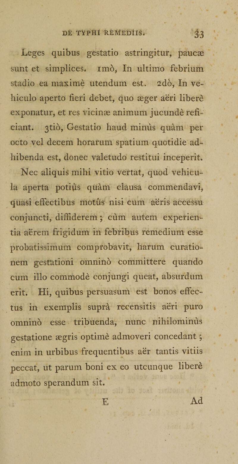 Leges quibus gestatio astringitur, paucae sunt et simplices* imo, In ultimo febrium stadio ea maxime utendum est. 2do, In ve¬ hiculo aperto fieri debet, quo aeger aeri libere exponatur, et res vicinae animum jucunde refi¬ ciant. 3tio, Gestatio haud minus quam per octo vel decem horarum spatium quotidie ad¬ hibenda est, donec valetudo restitui inceperit. Nec aliquis mihi vitio vertat, quod vehicu¬ la aperta potius quam clausa commendavi, quasi effectibus motus nisi cum aeris accessu conjuncti, diffiderem; cum autem experien¬ tia aerem frigidum in febribus remedium esse probatissimum comprobavit, harum curatio¬ nem gestationi omnino committere quando cum illo commode conjungi queat, absurdum erit. Hi, quibus persuasum est bonos effec¬ tus in exemplis supra recensitis aeri puro omnino esse tribuenda, nunc nihilominus gestatione aegris optime admoveri concedant \ enim in urbibus frequentibus aer tantis vitiis \ v . - . - peccat, ut parum boni ex eo utcunque libere admoto sperandum sit. / E Ad