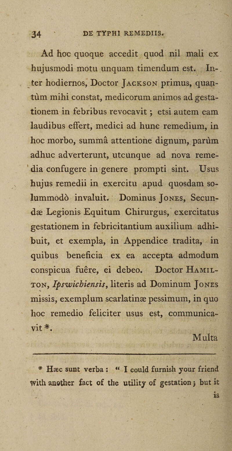 Ad hoc quoque accedit quod nil mali ex hujusmodi motu unquam timendum est. In¬ ter hodiernos, Doctor Jackson primus, quan¬ tum mihi constat, medicorum animos ad gesta¬ tionem in febribus revocavit; etsi autem eam laudibus effert, medici ad hunc remedium, in hoc morbo, summa attentione dignum, parum adhuc adverterunt, utcunque ad nova reme¬ dia confugere in genere prompti sint. Usus hujus remedii in exercitu apud quosdam so¬ lummodo invaluit. Dominus Jones, Secun¬ dae Legionis Equitum Chirurgus, exercitatus gestationem in febricitantium auxilium adhi¬ buit, et exempla, in Appendice tradita, in quibus beneficia ex ea accepta admodum conspicua fuere, ei debeo. Doctor Hamil- ton, Ipswicbiensis, literis ad Dominum Jones missis, exemplum scarlatinae pessimum, in quo hoc remedio feliciter usus est, communica¬ vit *. Multa * Haec sunt verba : “ I could furnish your friend with another fact of the utility of gestation) but it