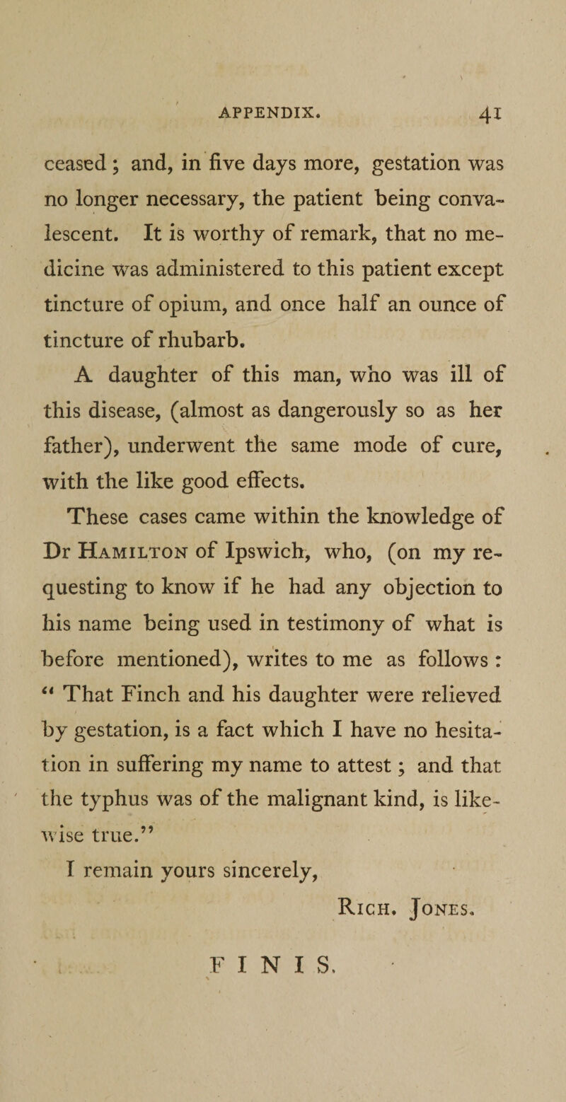 ceased ; and, in five days more, gestation was no longer necessary, the patient being conva¬ lescent. It is worthy of remark, that no me¬ dicine was administered to this patient except tincture of opium, and once half an ounce of tincture of rhubarb. A daughter of this man, who was ili of this disease, (almost as dangerously so as her father), underwent the same mode of cure, with the like good effects. These cases came within the knowledge of Dr Hamilton of Ipswich, who, (on my re- questing to know if he had any objection to his name being used in testimony of what is before mentioned), writes to me as foliows : “ That Finch and his daughter were relieved by gestation, is a fact which I have no hesita- tion in suffering my name to attest; and that the typhus was of the malignant kind, is like- wise true.” I remain yours sincerely, Rich. Jones. FINIS,