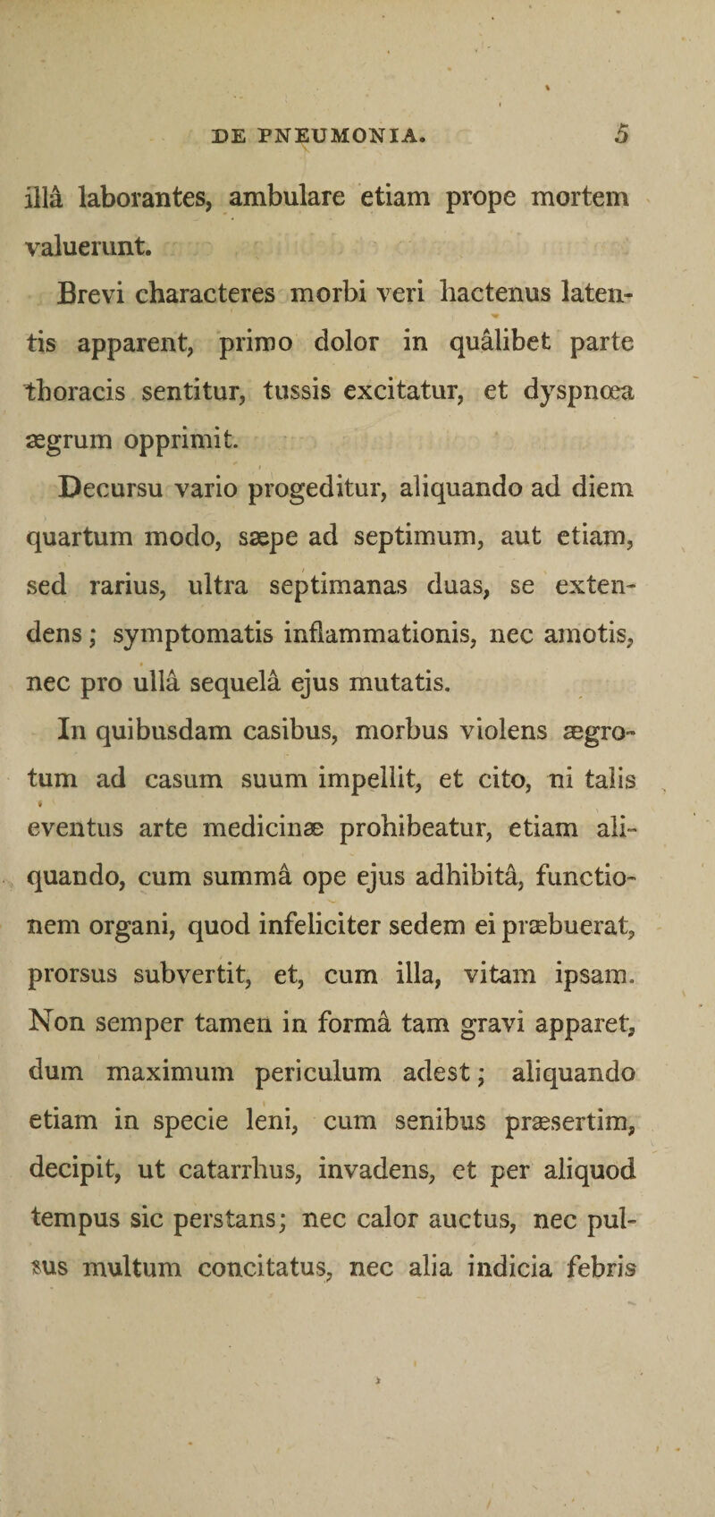 illa laborantes, ambulare etiam prope mortem valuerunt. Brevi characteres morbi veri hactenus laten- tis apparent, primo dolor in qualibet parte thoracis sentitur, tussis excitatur, et dyspnoea aegrum opprimit. Decursu vario progeditur, aliquando ad diem quartum modo, saepe ad septimum, aut etiam, sed rarius, ultra septimanas duas, se exten¬ dens ; symptomatis inflammationis, nec amotis, nec pro ulla sequela ejus mutatis. In quibusdam casibus, morbus violens aegro™ tum ad casum suum impellit, et cito, ni talis eventus arte medicinae prohibeatur, etiam ali¬ quando, cum summa, ope ejus adhibita, functio¬ nem organi, quod infeliciter sedem ei praebuerat, prorsus subvertit, et, cum illa, vitam ipsam. Non semper tamen in formii tam gravi apparet, dum maximum periculum adest; aliquando etiam in specie leni, cum senibus praesertim, decipit, ut catarrlius, invadens, et per aliquod tempus sic perstans; nec calor auctus, nec pul¬ sus multum concitatus, nec alia indicia febris